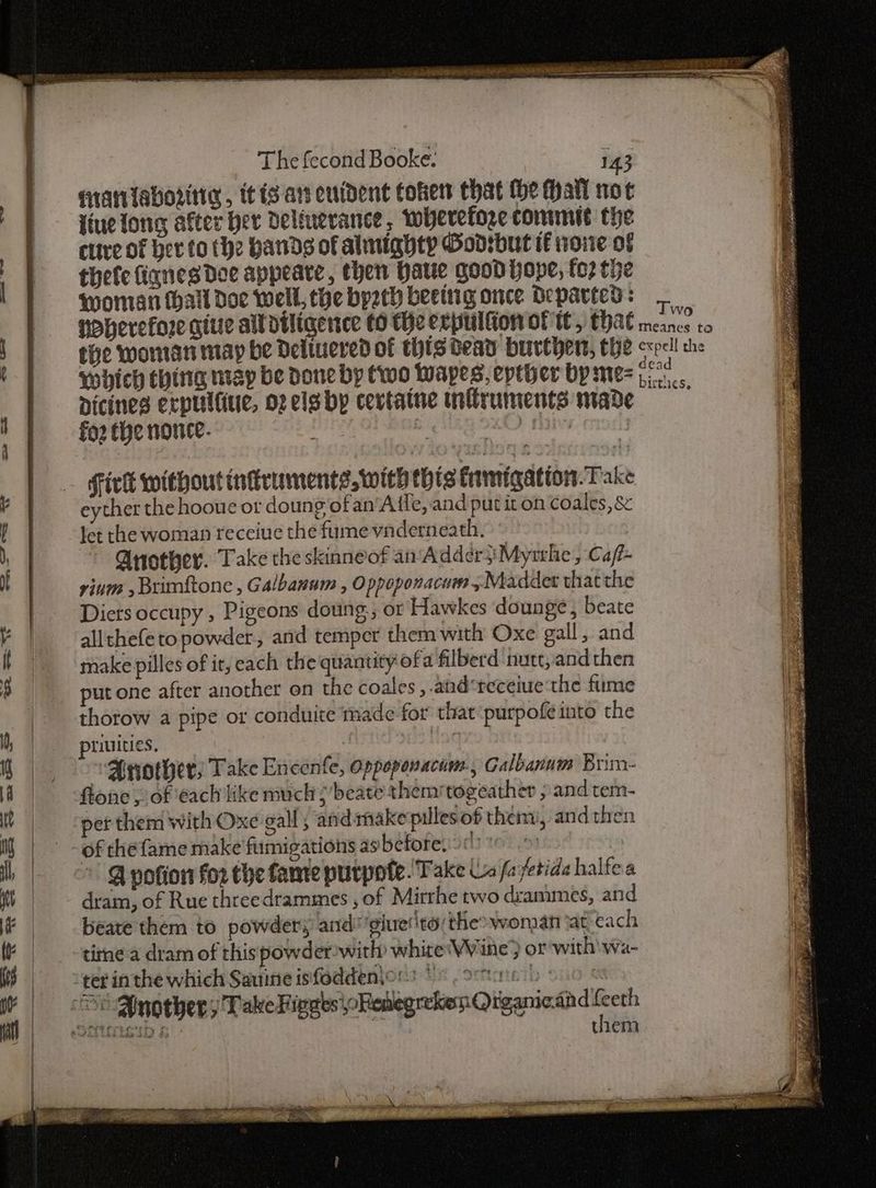 <ore SF 2 CA 1 Xr BARDS Tit $b es cp aE <2 pias eS The fecond Booke: 143 ) | - qrantaboritig, itis ars enident Cohen that the hall not | fiuetong after ber deleuerance, wherefore commit the , fare of her to the Hands of almighty Godisbut tf noite of | —_ thefe lignes Doe appeare, then Hate good hope, fo2 the woman hall Doe well, the bpath beeing once Departed: | POberefore giue alldiligence to He ecpulfion of tt, that Os nen | the woman may be Delivered of thts bead Hurepent, the cxpell che ' | ‘which ching map be done by (wo Wapes, epther by me- : aoe | -Dicines erpultiue, op els by cevtaine infiruments made rage 1 | forthe nonce. : Hick withoutiniruments, wich this famigation. Take | eyther the hooue ot doung ofan‘Aile, and put it on coales, & Y | —Jetthe woman receiue the fumevadern eath. Ya Another. Take the skinneof an Addeér}Myrhe, Caf- if vium , Brnftone , Galbanum , Oppoponacum ; Meadder thatthe Diers occupy , Pigeons doung:; or Hawkes dounge, beate | all thefe to powder, and temper them with Oxe gall, and | make pilles of it, cach the quantity ofa filberd nutt, and then 3 put one after another on the coales ,.and*receiue‘the fume | thorow a pipe or conduite made. for that‘purpofeinto the M), piiuities. ar he Another, Take Encenfe, oppoponacum., Galbanum Brim- ie a flone ; of ‘each like much ;’beate themitogeather , and tem- 3 ie pet them with Oxe gall; and makepillesof them, and then 4 Ng _ -ofthefame make fumigations asbefore, >: = i i, ©. @ potion for the fame purpote. Take Ls fa /etide halfea 3 Mh | dram, of Rue threedrammes , of Mirrhe two drammes, and Fe, if —-- beate them to powdery and 'giuer'ts: the wonan tat cach Ne, K time a dram of this powder-with white'Wine } or with wa- Ie WS * teginthe which Sauine isfodden\ors * Renter i | Another; Take FigatsoRetegrekon Qiganiaand Leth them |
