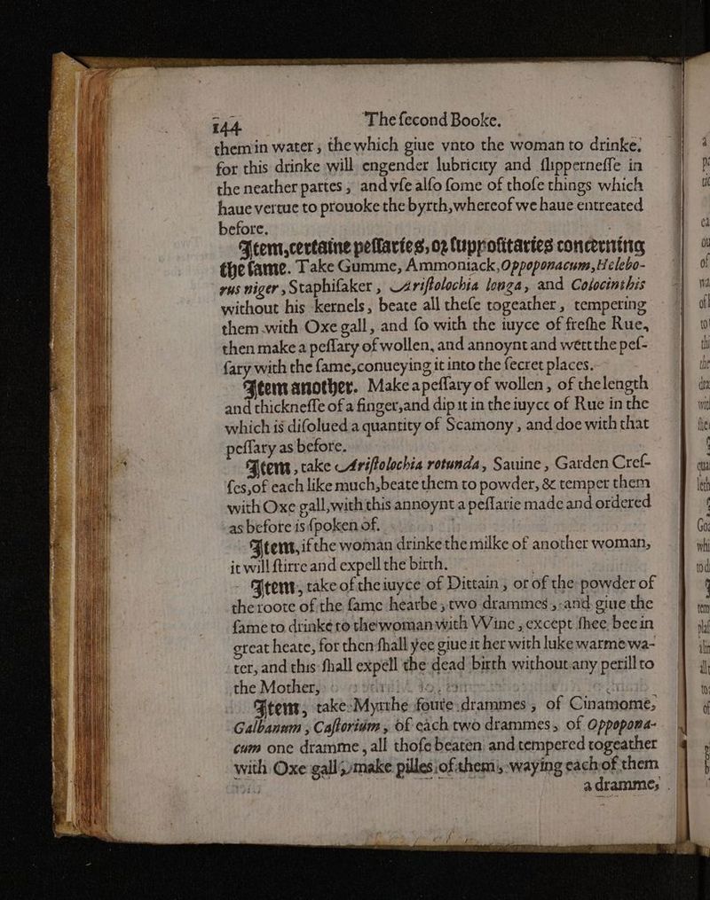 chemin water; thewhich giue ynto the woman to drinke: for this drinke will. engender lubricity and flipperneffe in the neather partes, and vfe alfo fome of thofe things which haue vertue to prouoke the byrth, whereof we haue entreated before. : Feem,certaine pelaries, op fuppofitartes concertina the fame. Take Gumme, Ammoniack, Oppoponacum,Helebo- yus niger ,Staphifaker , Ariftolochia longa, and Colocinthis without his kernels, beate all thefe togeather, tempering them with Oxe gall, and fo with the iuyce of frefhe Rue, then make a peflary of wollen, and annoynt and wertthe pef- fary with the fame,conueying it into the fecret places. 3 Ftem another. Make apeflary of wollen, of thelength and thickneffe of a finger,and dip st in the iuyce of Rue in the which is difolued a quantity of Scamony , and doe with that peflary as before. Jeers , cake Ariftolochia rotunda, Sauine , Garden Cref- {es.of each like much,beate them to powder, & temper them with Oxe gall, with this annoynt a peflarie made and ordered as before is {poken of. | Fternt,if the woman drinkethe milke of another woman, it will {tirre and expell the birth. Hak - Brent, rake ofthe iuyce of Dittain , or of the powder of the roote of the fame hearbe; two drammes,-and. giue the fame to drinké to the woman with Wine , except hee. beein great heate, for then fhall yee giue it her with luke warme wa- ter, and this: fhall expell the dead birth without.any perill to the Mother,‘ ir tose He i Ftens, take-Myzthe foute.drammes , of Cinamome, Galbanum , Caftoridm , of each two drammes, of Oppopona- cum one dramme, all thofe beaten and tempered togeather with Oxe galljmake pilles ofthem |, -waying eachof them Si | Ban oe iy adramme; .