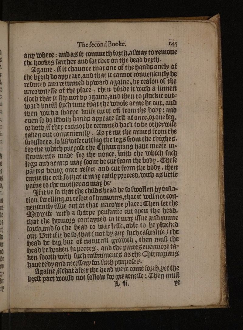 25 Kehr rst eee Oa A ES qaee Se The fecond Booke. 145 the hookes farther and fartber on the dead bysth. Agqaine , fit chaunce toat one of rye hands onely of the by2th Do appeare,and that tt cannot conucnientip be reduced ana returned bp ward agatne, by reaton of the navownelle of the place . then binde tt with a linnert ward bnttll Cuch time tyat the whole arme be out, and then witha wharpe hnife cutie off fromthe body 3 and enen fo Do ifboty bands appeare fir at once,ozone {eq, or both.tithey cannot be returned back tobe otheriwile tation out conuenientlp . As pecut the armies trom the forthe which purpote the Chirurgians haue mceete tn- Grumsents mane for the nonce, with the which fuck partes beuig once refect. and cut fromthe body, ther ernie the ced fothat it may ealily proceed, with as little paine tothe niotheras may be« BPEit be fo chat the childs head be fo Cwoller by infla- efor, Cwmellinta.o2 vetost of humours,thattt will not cor- uentently ilue out at that narowe place: Chert let che Wiowife with a harpe penknife cutopert the Heao, that the Humes contapned ta tt map tue and runtie forth,and fo the Head to warieie, able to beplucted out: But iit be fo,that (not by aup fuch cafualtie ) the Head be big but of naturall growty, then mull the Headbe boken in pectes , and the parteseuermore ta- Eon foorth with fuch infrmments a3 the Chiruragians Haueredy and neceilarp for fuch purpoies. Anaine.téthat after the Head were come forth pet the brett part would not follow for li Chern mut | ye