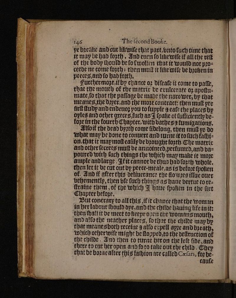 il! pe beeakhe and cut lib wile that part outofach time that tt may be had forth. And enen fo likewife if all the rest ceede tte come forth: then mud it ike wile be biokenin peeces,and fo had forth, ‘e Furthermoze,tiby cyarce o2 Difeafe tt come to patie, that the mouth of the matric be ecuicerate 02 apoftu- miate,{o that the paflage be made the navower, by that meanes,the Dper.and the oz contract: chen mutt pee fir Tudy and endetoz pou tofupple eafe the places bp Opies and other greces,fuch as'Fj tpake of fufficientipbe- foze tt the fourth Chanter. with bathesa fumigations, Allott the dead byzth come fdelong, then mul pe do WHat may be Done to conuert and turne it tofach fahi- on. that tt map mo ealilpbe brought forth. Che matric and other fecrets mult be anointed, perfuined,and baz poured with buch chings the which may make tt moze ample andlarge .Ffit cannot be thus had forth whole, then let tt be cut ont by peece-meale,as ts before fooken of. And tf after this delincrance che flowees iffue over behemently, then bie fuch things as haue bertue tore- ftvatne thent, of the which 3 baue fpoken in tye fire Chapter before. Dut contrary to all thts if it chance that the woman in Her labour ould dye,and the chilne bauing iife in tt: and alto the neather places, fo thst the chile may by tyat meanesboth receine ¢ alfo ecpell apze and breath, wich other wife might be opped,to the deltruction of there to cut her opent.and foto tale out the child. Chep shat be bozacatter this fathion ave called Cxfars, fo2 be- ; caufe