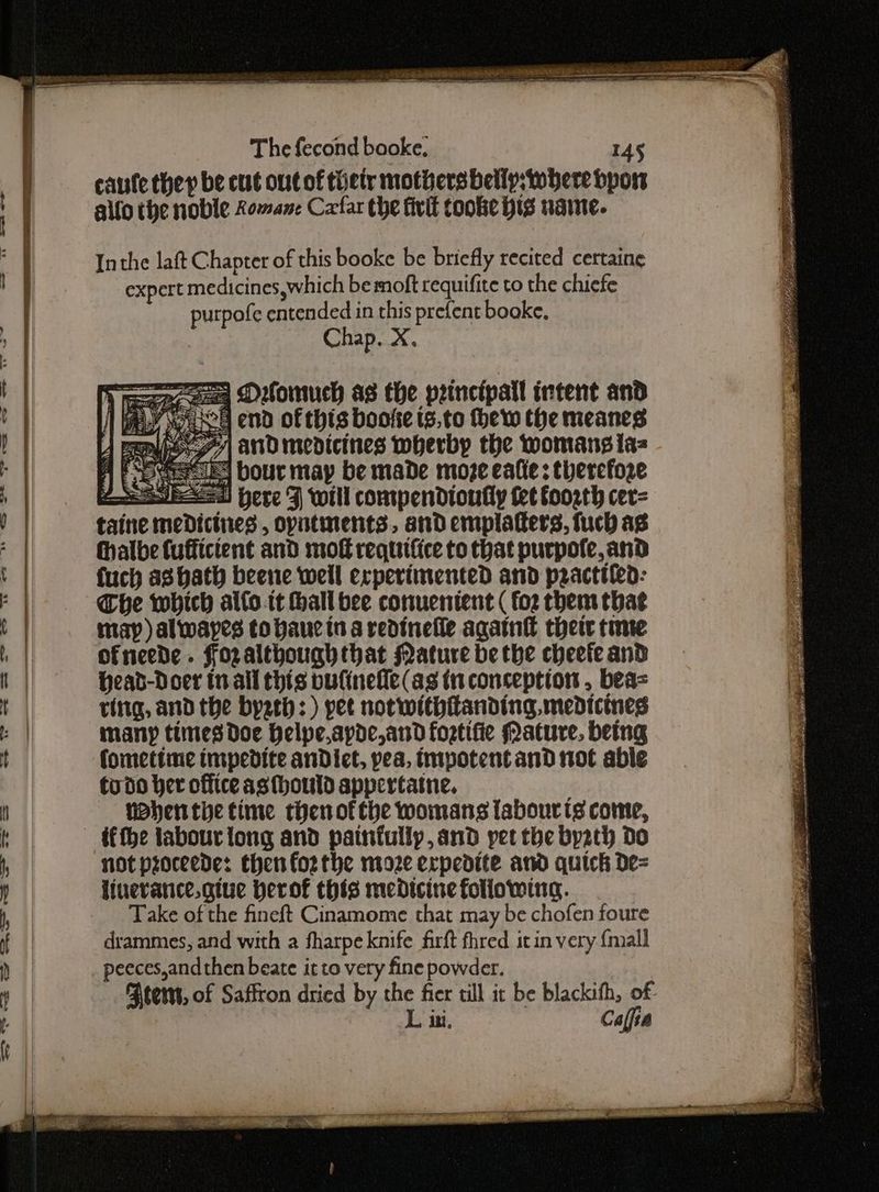 {Ep de EPR et OSEAN OVP E ED 5 AES = coat ae a ees eee oe The fecond booke. 145 caufe they be cut outof tiety mothers bellp,twhere bporw allo the noble Romane Cafar the fivit cooke his name. Inthe laft Chapter of this booke be briefly recited certaine expert medicines,which bemoft requifite to the chicfe purpofe entended in this prefent booke, Chap, X. 4 Epo 77 andmedicines wherby the womans ta= A Fee es Dour may be made moze eafie; therefore Sed Here 3 will compendioufly tet foorth cer= taine meDictnes , oputinents, and emplafters, fuch ag thalbe fuffictent and mot requtfice to that purpofe, and fuch as hath beene well experimented and pzacttiea: Che which alfo.it hall bee conuenient ( fo2 them that map) alwapes tobaue in a redinefle again their time ofneede . Fozalthoughthat Nature be the cheefe and Head-Doer tn all this pufinefle(as in conception , bea= ting, and the byzth: ) pet not withitanding, medicines many times Doe Helpeapde,and fortifie Mature, being fomettime impedite anDict, yea, tmpotent and not able todo her office asthould appertatne. phen the time thenofthe womans labourts come, ifthe labour tong and painfully, and pet the byath Do not proceede: then forthe moze expedite and quick De= Take of the fineft Cinamome that may be chofen foure drammes, and with a fharpe knife firft fhred it in very {mall peeces,andthen beate it to very fine powder. tems, of Saffron dried by the fier till it be blackith, of L ini. Calfia oe Sree Pr Yas ae Ss oe ae we ance ch ‘ OR A aoe on ey 7: eee Fs enn fa Si EA oe B Pe ee US ae AEE hs