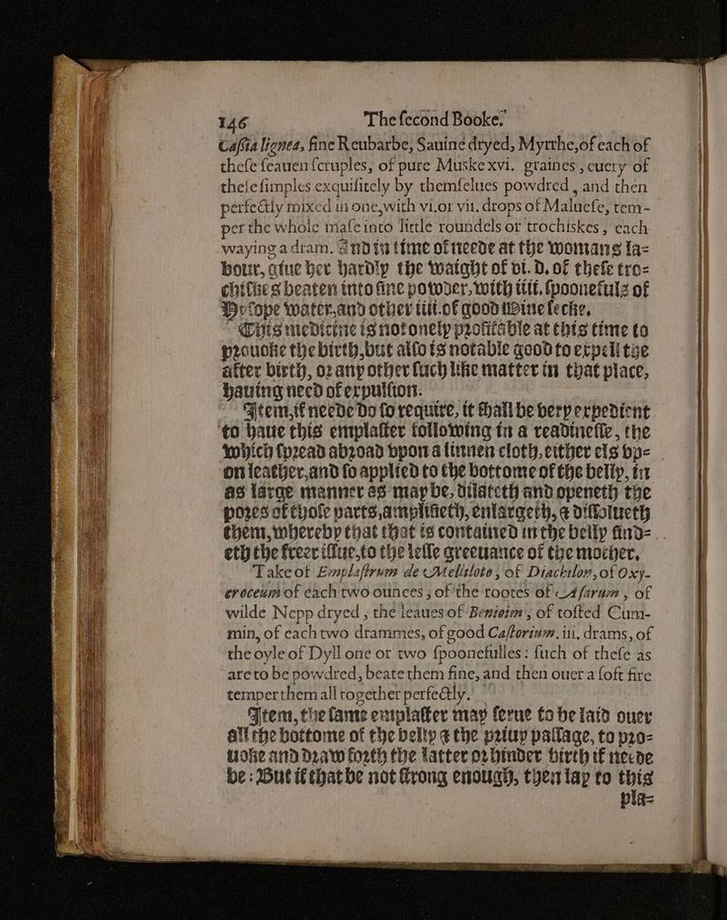 Cafsia lignea, fine Reubarbe, Sauine dryed, Myrtthe, of each of thefe feauen fcruples, of pure Muske xvi. graines, cuery of thefefimples exquifitely by themfelues powdred , and then perfectly mixed in one,with vi.or vit. drops of Maluefe, tem- per the whole mafeinto little roundels or trochiskes , each waying a dram. 2nd it time ofiteede at the womans a= bour, atue ber hardly the watabt of ot.d. of thefe tro- chithe s beaten into fine potoder, with wt. fpoonefulz of PHvfope Water.and other titt.of qood uoine feckie, Gis medicine tg nofonelp protitable at thts time to proudke the birth but atfots notable good to etpeli tye after birth, oz any other fuch like matter in chat place, hauing need of erpulfion. Ftem,tfneede Do fo require, tt hall be herp ervedicnt ‘to bate this emplaffer following in a readinefie, the which (pread abroad bpor a litnen cloth. etther els bp- . on {eather,and fo applied to the bottome of the belip, tr as targe manner as may be, dilatcth and openeth the pores of evole parts amplttieth, enlarger, ¢ diflolueth them, whereby that that ts contatiued inthe belly find= eth the free ifue,to the ieile greeuance of toe mocher, Take ot Emplaftrum de Melilote, of Diachtlor, of Oxy- eroceum of each two ounces, of the roores of A farum , of wilde Nepp dryed , the leaues of Benioim, of tofted Cum- min, of eachtwo drammes, of good Cafforivm. ii, drams, of the oyle of Dyll one or two fpoonefulles: fuch of thefe as are to be powdred, beate them fine, and then ouer a {oft fire temper themall together perfe@ly. | Atem, the lame emplaler may ferue tobe latd ouer all rhe bottome of the bellp ¢ the prtuy pallage, to pr0- tioke and Draw forth the latter or hinder birth tf necoe be : But that be not rong enough, tyenlap to thts Pig=