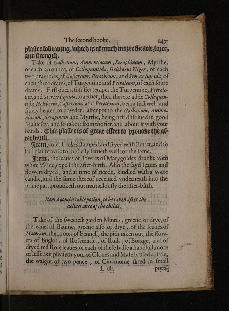 We — a 7» hp eietnt cise hea DES SOS Thefecond booke. .., Ay platter following, which is of much moze eflicacte,fozce; and frength. Take of Galbanum, Ammoniacum , Seraphinum , Mytthe, of cach anounce, of Collequintida, Heleborus Niger , of each drams, Firft oner a foft fer temper the Turpentine, Petrole- sime,and Sterax liquida together, then thereto adde Cofloquin- tida,Heleborus,Caftorium, and Perethram, being firft well and finely beaten to.powder: after putto the Galbanum, Ammo. niacum, Serapinum and Mysthe, being firlt difloluedin good Maluefey, and fo rake it fromthe fierand labour it with your a ae platter is of great effect to prouoke the at terbp2th. ieee eee : | maou vate Leckes ftampéd and fryed with Butter,and fo Jters, the leaues or flowres of Marygoldes drunke with white VVine,expell the after-birth. Alfo the fayd leaues and flowers dryed , and at time of neede, kindled witha waxe candle, and the fume thereof recéitted ynderneath into the ptiuie part,prouoketh out matuciloufly the after-birth, __ Item a comfortable potion, to be taken after the ‘deiner ance of the childe. Take of the {weeteft garden Mintes , greene or drye, of the leaues of Baume, greene alfo or.drye, of the leaues of Matoram, the rootes of Fennell, the pith taken out, the flow- ets of Buglos , of Rofemarie,, of Ruds, of Borage, and of dryed red Rofeleaues,of each of thefe halfe a handfull,more ot lefleasit pleafeth you, of Cloues and Mafe brufed a little, L iti, ports