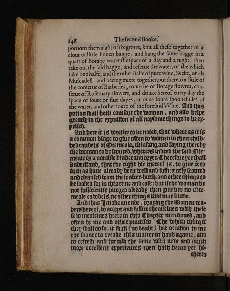 portions the waight of fix grotes, knit all thefe together in a clout orlittle linnen bagge, and hang the fame bagge ina quatt of Borage water the {pace of a day and a night: then take out the {aid bagge , and referuc the water, of the which take one halfe, and the other halfe of pure wine, Secke, or cls Mufcadell: and beeing mixte together,put thereto a little of the conferue of Barberies, conferue of Borage flowres, con- feruc of Rofemary flowers, and drinke hereof every day the {pace of foure or fiue dayes , at once foure fpoonefulles of the water, and other foure of the forefaid Wine. And thig potion (hall both comfort the woman, ardalfo belpe — gteatly to the erpulfion of all nopfome things to be er- pelicd. | Andbere tt ts worthy to be noted, that where asit ts a common bdface to gtue often to Women tn their child- bedcaudels of Dremeale, thinking and faping thereby ¢he mooman tobe fcoured, whereas tndeed the faid Dte= mealc fs a notable binDerand deper-Cherefore pee Hall Onderitand, that the right ble thereot ts, to give tt to fuch ag haue already been well and fuffictently fcoured andcleanfed from their after-birth.and other things to belooked fo2 in thisttine and cafe : but ifthe woman be not {ufficiently purged already. then gtue ber to Dte- meale cawdels.treother things tat may binde. Andihus Ff make anende. prapttig the Women rea= ders bereof,to accent and fuffice themlelues with thefe few medicines Heere tn thts Chapter menttoned ,and often by me and other practifed. Whe which thing it a (hatloo fo, tt hall (0 Doubs) bee occafion to ne the fooner to retake this mattertt handagatne, and to refreth and furnith the fame with new and much moze excellent experiences tye Hath beeie Na vg : thertg
