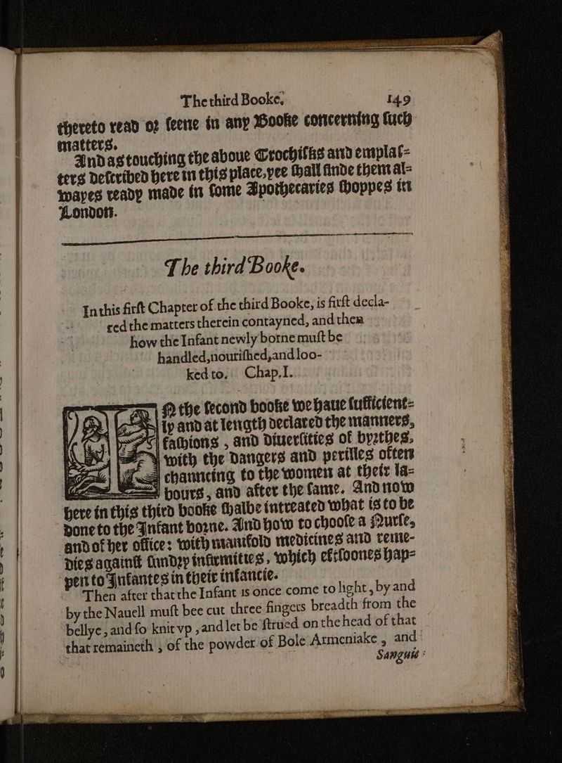 Ee FE TACT TE = ie lil “ 2. eae 7 FFE GLE ET The third Booke. 149 thereto read of feene tn any Booke cotricerting tuch matters. ee The third Booke. Inthis firft Chapter of the third Booke, is firft decla- ced the matters therein contayned, and ther how the Infant newly borne mutt be handled,nourifhed,andloo- kedto. Chap,T. == © the fecond booke wehaue luttictent- iy andat length declared the waniwers, 7 Eathions , and Diuertitics of byzthes, wy with the Dangers and perilles ofters E cA channeing to the womert at their la= (aS pours, and after the fame. And tow ere in thig third booke thalbe tntreated what isto be Done to the Infant borne. And How to choole a Qurfe, andofher office: with manifold Medicines AID terite- Dies again undeyp infirmittes, which eftfoones hap- ‘pentto Fufantes in chert infancie. | Then after thatthe Infant 1s once come tO light, by and by the Nauell muft bee cut three fingers breadth from the bellye, and fo knit vp ,and let be ftrued onthe head of that that remaineth , of the powder of Bole Atmeniake , and . Sangue :