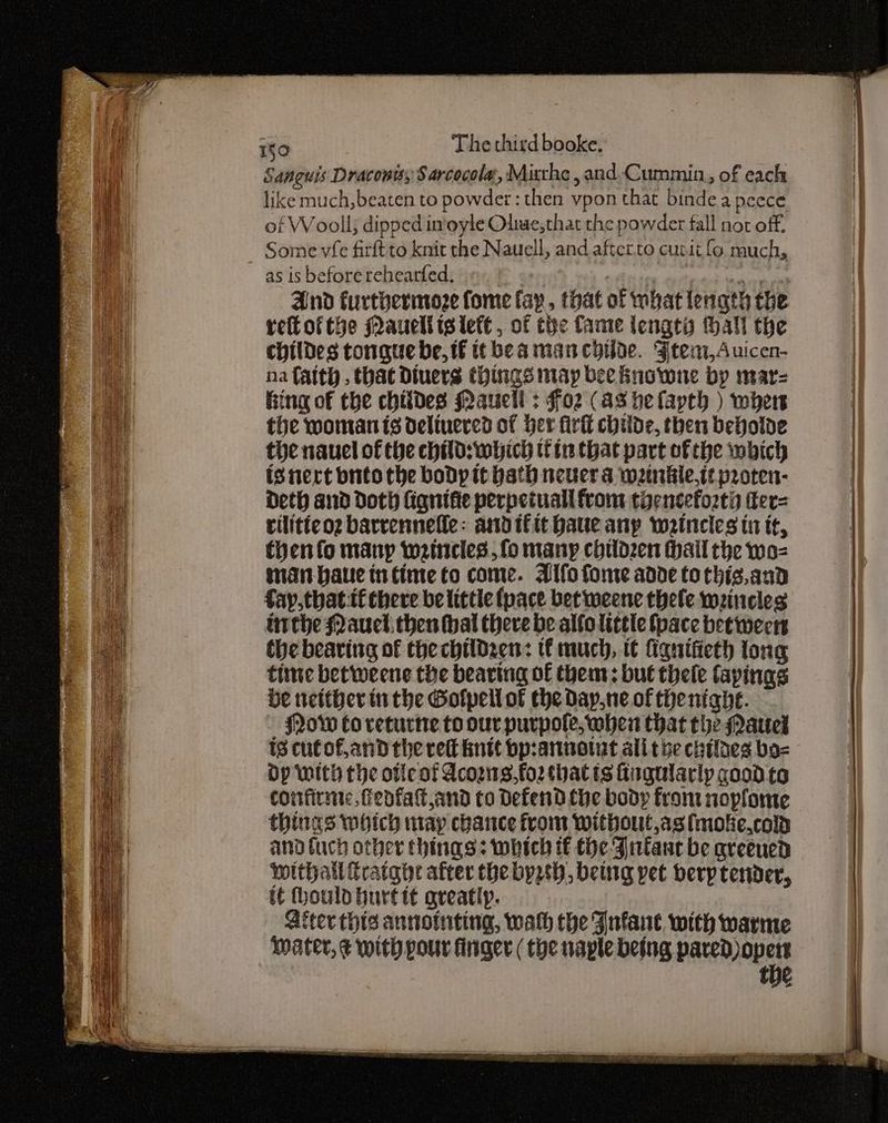 Sanguis Draconis, S arcocola, Mitthe , and Cummin, of each like much,beaten to powder: then vpon that bindeapeece of Wooll; dipped in'oyle Olwe,that the powder fall not off. as is beforerehearfed. « at neteins wipe Seagtey yi And furthermoze fome fay, that of what length the retofthe Maucliislete, of the fame lengta tall the childes tongue be, tf itbeamancyilde. Ftem,Auicen- na faith. that Diuers things may bee Bnowne by mar King of the chitdes Maucli : Foz (as helavth ) wher the woman is deltuercd of Her fir childe, then beholde the nauel of the child: which tin that part of the which isnert bnto the body it hath never a w2inkle,t¢ proten- Deth and doth lignifie perpetual from thenceforti ter= rilitieo2 barrenneffe: andifit haue any weincles tn it, thenfo many wrincles, fo many chtld2en hail the wo- man-baue in time to come. Alfofome adde tochis.and fay,thatif there belittie (pace bet weene thele weineles inthe Nauel, then Hal there be alfo little fpace bet wees the bearing of the childzen: ti much, t¢ figuifieth tong time betweene the bearing of them: but thele fapinas be neither inthe Golpell of the Day.ne of thenight. Now Co veturte to our purpole, wher that the Narel 18 cutofand the rett knit bp:annotat alitve chilaes bo= Op With the otlcot Acozws,fo2 thatis Gngularly good to corfirmne, feofat and to Defend the body from noplome things which may chance from without,asimoke.cold and fuch other things: which tf the Fntanc be qreened Wwithail Cratghe after the byysh, being pet berp tender, it hould hurttt greatly. Biter this annoimting, wath the Iufane with warme Water, ¢ with pour finger ( tye naple being nists’ tye ed