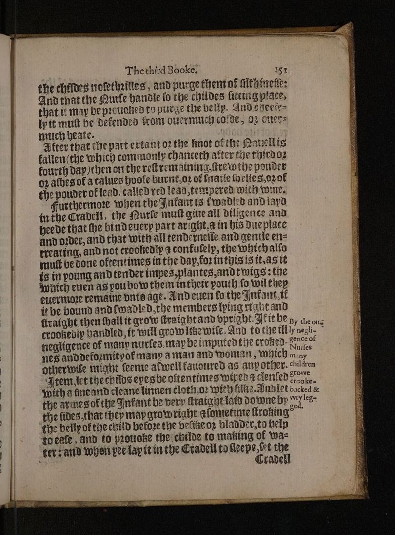 the childes nofetheitles , aud purge thert of filtyineties Gnathat the gurfe handie fo the chtides tittuig place, that t¢ may be protuoked to purge the belip. And coeefe= {vit mutt be Defended from oucrmucy colde, 03 courts mitch yeate. ti PHtter that the part ertant o2 the fnot ofthe Nanellis fallen(the which commonly chaitcech atter the third oz fourth Day then on che ref rematning, drew the poder 02 atbes of acalues poofe burit,oz of firatte forlies,o2 of ¢he pouder of lead, called ved lead tempered with wine, Furthermore wyert the Jnfantts Cmadicd andiayd inthe Crandell, the Murle mutt gure ali Diligence and Heede that he bindeuery part ariaht.¢ in bis Dueplace and o2der, and that with ali tendernelie ad gentle en= treatinag, and not crookealy ¢ confufelp, the which alta mutt be done oftentimes inthe Day, foz intits is tt.as te ig tn poung and tender linpes.plantes,andtwigs: the by Iwaich even as pou bow them inthere pouth fo wil thep a | enerimore remaine bite age. AnDdeuen fo the Jnfane,te | it be bound andfwadled,the members [ping rtaut and it ea firatabt then wall it grow Graight and opright. Fite be 5, cheons 7 . crookevip Handled, tr tort grow lthewile.And to tie tlly negli- ; ia et negligence of many nucies. may be tmputen the crofed- era : : nes anddeformityof many a mart and Wworntat WwHtch m xt | otherwite ntiait feeme afwell faucnred as anyother. children m Frem,let the chiloe epesbe oftentimes wiped s dented patie? ) | witha fineand cleane linnen cloth.o: with (tie Arwaiet dacked &amp; | the armesofthe Infant be bevy fttatantiats Downe bp wry leg a the fides.that thep map growriaht elomenme froking? the bellpof tye child before the petikeoz bladDder,to help : || toate and to peouoke the childe to making of wa- 1 | ter atld wher peelapit in the Cradell to fleepe. tre the | Cradekl
