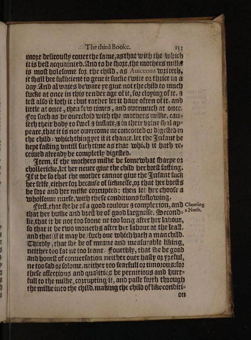 The third Booke. i )3 itoze Defiroully conetthefame,asthat with the Which itis bettacquainted. And to be Hhost.the mothers nuike is moft bolefome for. che cytldD, ag Auicenna wi tety, it hall bee (uffacient to gene tt fucke (wice 02 thrice tna day.And al waies beware pe giue not the child to much fucke at once in this tender age of tt, fo2 cloptig of tt, € {cf alfo tt loth it sbut rather lec tt ave often of it, and little af once , thei few Cimies , and overmuUch at once. ffo2 fuch ag be onercloid with the mothers nitiie, cau= ferh their body to fwel ¢ tnflate,¢ in tiicts bine Hal ap= _ peare,that itis not ouercome neconcorted o: Digetteain the chitd: which thing yet itit chance, tet the Jntant be Rept fating buttll (uch time as that whuh tt Hath rer ceiuedD already be contpicthy digeltea. FJeem, tf the mothers milke be fomewhat Harpe cz cholleriche,iet her neuer giue the child ber beet fatting. Fit be fo chat the mother cannot giue the Jufaut fuck her felfe, cither for becanle of fichnetie,o2 that Her belts he fore and her milke cozrupted: then tet ber choote a wholfome rurfe, with rhele conditions following. Firtk,that the be ofa good coulour ecomplertors, A110 Choofing that her buflic and brett be of good larguelie. Second-* lie,that it be not too foone ne too long after ber labour, fo that i¢ be two moneths after ber labour at the lead, ‘and that (ifit may be) fuch one which bath a man chud. Thirdip , that the be of meane and mesfurable thing, neither too fat netooleane. ffourthly, that the be qood and honett of conuerfation netther ouer patty 02 preful, Ne ftoofad oz folome, neither too fearful oz ttimozous:for thete affections and qualiti¢s be pernittous and burt- ] full to the milke, cozrupting it, and pafle forth thaough | the milketnto the child, making the child oftikecondttt- i 0 —— —_ a I i tt a —— ae —— Ss es ee, > A ee