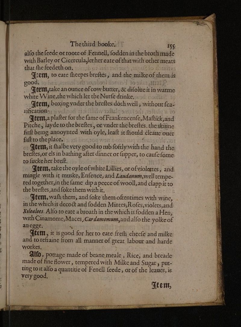 > 9S Kiet Sit tie EON RD SCE Thethird booke, | © 155 alfo the feede or roote of Fennell; fodden in the broth injde with Barley or Cicercula,lether eate of that with other meats that fhe feedethon. : Jo Domini Fem, to eate fheepes breftds, andthe milkeof thenvis ood, | lt sejebge) lisniie'! to ork. f ‘Ftemt,take an ounce of cow butter, & difoltic it in warme white VVine,the which let the Nurfe drinke. | | Fem, boxing vader the breftes doch well; without fca- rification- zis AGriw tof! of ie FJ tert,a plafter for the fame of Frankencenfe,Maftick;and Pitche, laydeto the breftes , or vnder the breftes. the skinne firft being annoynted with oyle; leaft it fhould cleaue ougr faft to the place. ron | f , FAtert, ic thalbe very good :to rub foftly withthe hand the: breftes,or els in bathing after dinncr or fupper, to caufefome to fucke her breft. ZBtem, take the oyle of white Lillies, or of violettes , and mingle with it muske, Enfence, and Laudanuum,well tempe- red together, in the fame’ dip a peece of wooll, and clapp it to the breftes,and foke them with it, Ftent, wath them, and foke them oftentimes with wine, in the whichis deco& and fodden Minrtes,Rofes,violets,and Xiloaloes. Alfo to eate a broath in the which is fodden a Hen, with Cinamome,Maces, Cardamomum,andalfo the yolke of anegge, | rs ‘Flent, it is good for her to eate freth cheefe and milke and toreftaine from all manner of great labour and harde workes, Gifo, pottage made of beane meale , Rice, and breade made of fine fower , tempered with Milke and Sugar , put- ting toit alfo a quantitic of Fenell feede, or of the leaues, is. very good, : : Aten,