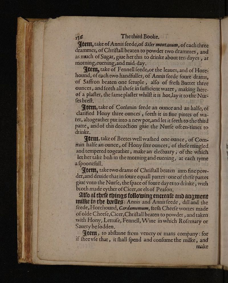 Feet, take of Annis feede,of Siler wontanum, of cach three drammes, of Chriftall beaten to powder two drammies , and as much of Sugar, giue her this to drinke about ten dayes’, at morning, cuening,and mid-day. | 7 Ftemt, take of Fennell {eede,or the leaues, and of Hore hound, of each rwo handfulles ; of Annis feede foure drams, ‘of Saffron beaten one f{cruple , alfo of frefh Butter three ounces, and fecth all thefe in {ufficient water , making here- of a plafter, the fame plafter whilft it is hot,lay it tothe Nur {es breft, | Atem, take of Conimin feede an ounce and an halfe, of clarified Hony three ounces , feeth it in fiue pintes of wa- tet, altogeather put into a new pot,and let it feeth to the third patte, andof this decoction give the Nurfe often<times to drinke, | -Jeent, take of Beetes well wathed one ounce, of Come min halfe an ounce, of Hony fixe ounces , of thefe mingled and tempered togeather, make an’ eleétuary ; of the which let her take boh in the morning and cuening, at each tyme af{poonefull, | Jtent, take two drams of Chriftall beaten into fine pow- der,and deuide that in foure equall partes: one of thefe partes giue vnto the Nurfe, the {pace of foure dayes to drinke, with broth made eyther of Cicer, or els of Peafon. Alto al thele tyings following encreate and augment imilize (2 the beelkes: Annis and Annis {eedc, dilland the feede, Horehound, Cardamomum, fteth Cheefe wortes made of olde Cheefe, Cicer,Chriftall beaten to powder , and taken. with Hony, Lettufe, Fennell, Wine in which Rofemary or Sauery befodden. 7 Stent, to abftaine from vencty of mans company : for if Shee vfe that, it fhall {pend and confume the milke, and make