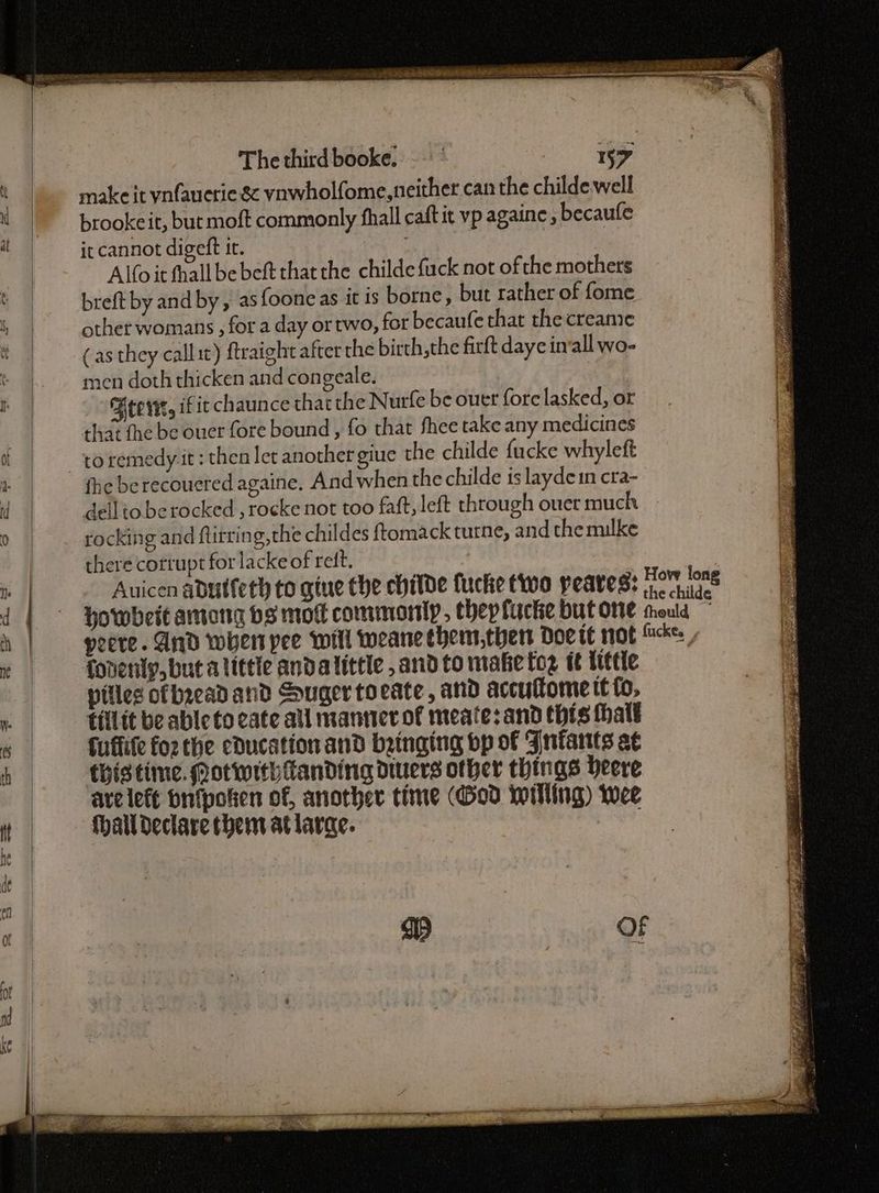 ts make it ynfauerie & ynwholfome, neither can the childe well « | -brookeit, but moft commonly fhall caftit vp againe becaufe tt | ircannot digeft it. : | | , | Alfo it thall be beft that the childe fuck not ofthe mothers 3 t | ——_breft by and by, asfoone as it is borne, but rather of fome Ye ie other womans , for a day or two, for becaufe that the creame a (as they callit) ftraight after the birth, the firft daye inall wo- men doth thicken and congeale. i Beewt, if ic chaunce that the Nurfe be outer fore lasked, or 4 that the be ouer fore bound, fo that fhee take any medicines & u -toremedy it: then let anothergiue the childe fucke whyleft a fhe be recouered againe, And when the childe is laydein cra- d dellio berocked , rocke not too faft, left through ouer much 0 rocking and ftitring, the childes ftomack tutne, and the mulke there corrupt for lacke of reft. ; Auicen adutfeth to gine the childe fuche two peates: Brie . | d | ° Howbeitamong bs mot commonly, thepfucke but one mould “4 h | peeve. And wher pee will weane thens,ther Doe te mot fackes 6 « fodenly,but alittle andalittle ,and to maketog tt Ietle a pilles of bread and Souger toate, and accuftome tt fo, ef » tillit beable to cate all manner of meate: and thts thatt i cs fuflife fo2 the education and bringing bp of Fniants at h thistime. Mot with Landing divers other things heere | avelefe bnfpoken of, another time (God willing) wee ft | Hhalldeclare then atlarae. de a1)