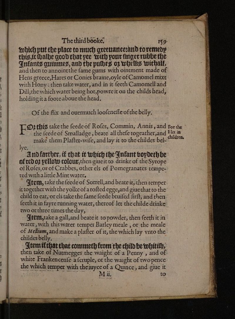 which put the place to much greevanicesand to remedy thig.ithalbe good that pee with pour finger rubbe the Fnfants guumes, and the pubes o2 whelbs withail, and then to annointthe fame gums with ointment made of Hens greece,Hares or Conies braine,oyle of Camomel mixt with Hony: then take water, and in it-feeth Camomelland Dill,che which water being hot,powre it on the childs head, holding ita footeabouethe head, | Of the flix and ouermuch loofenefle of the belly. make them Plafter-wife, and lay it to the childes bel- ; ye. And farther, tf that tt which the Infant bopdeth be of Rofes,or of Crabbes, other els of Pomegranates tempe- red with alittle Mint water. Atem, take the feede of Sorrell,and beate it, then tempet it together withthe yolke of arofted egge,and giuethat to the child to eat,or els take the fame feede bruifed firft; and then feethit in fayre running water, thereof let the childe drinke two orthree times the day, FAtem,take a gall,and beate it topowder, then feeth it in water, with this water temper Barley meale , or the meale of Melium, and make a plafter of it, the which lay vnto the childes belly, _ Atem tf that that commeth from the chitd be wHitith, then take of Nutmegges the waight of a Penny , and o white Frankencenfé afcruple, or the waight of twopence the which temper with theiuyce of a Quince, and giue it 1 DETRSRIIETES 8 4 ha to