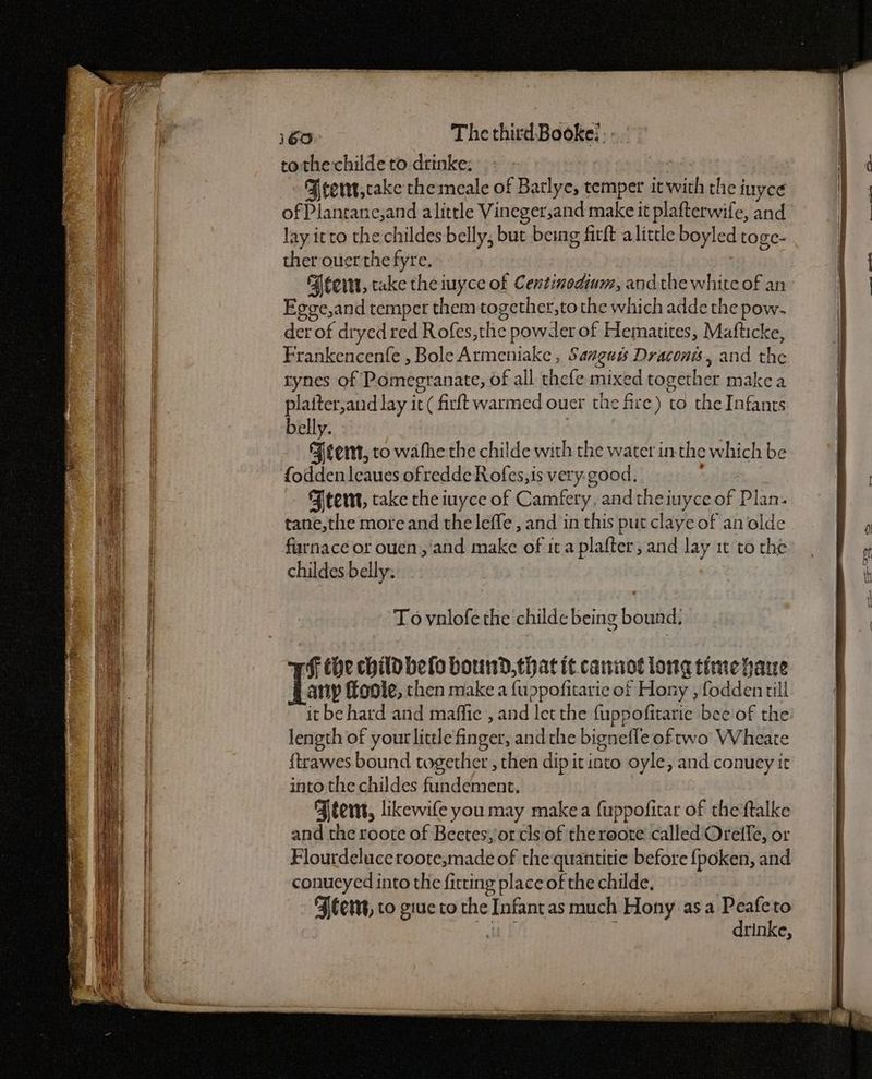 tothe childe to drinke: ae Brert,cake themeale of Batlye, temper it with the iuyce of Plantane,and alittle Vineger,and make it plafterwife, and lay itto the childes belly, but being firft alittle boyled toge- ther ouer the fyre. Beem, take the iuyce of Centinedium, andthe white of an Egee,and temper them together,to the which adde the pow- der of dryed red Rofes,the powder of Hematites, Mafticke, Frankencenfe , Bole Armeniake , Sanguss Draconis, and the rynes of Pomegranate, of all thefe mixed together make a platter,and lay it ( firft warmed ouer the fire) to the Infants belly. Feet, to wathe the childe with the water in-the which be fodden leaues of redde R ofes, is very. good. | Ftent, take the iuyce of Camfery, andthe iuyce of Plan. tane,the more and the leffe , and in this put claye of an olde furnace or ouen,'and make of it a plafter, and lay it to the childes belly: Ff the child belo bound, that it canirot lone time hare any foote, then make a fuppofitarie of Hony , fodden till it be hard and maffie , and let the fuppofitarie beeof the length of your little finger, andthe bignefle oftwo Wheate {trawes bound together , then dip it into oyle, and conuey it into the childes fundement, Fternt, likewife you may makea {uppofitar of the‘ftalke and the roote of Beetes, or cls of the roote called Oreffe, or Flourdeluce roote,made of the:quantitie before {poken, and conucyed into the ficting place of the childe. “Alert, to giue to the Infant as much Hony asa Bi to ae Bh : rinke,
