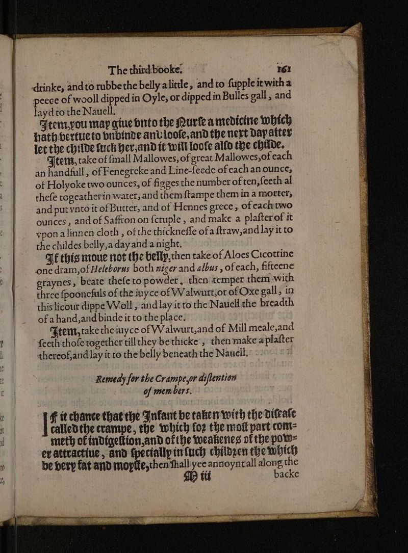 SR ne na lene gs 4 Luo Se Se The third-booke. — 161 peece of wooll dipped in Oyle, or dipped in Bulles gall , and layd to the Nauell. Arem,you may atuchrito the uriea mediciite Which hath bertueto bubinde anvioofe,and the next Dap ater lec the chide fuck Her,and it will loofe alfo tHe chide. FJeens, cake of {mall Mallowes, of great Mallowes,of each an handfull, of Fenegreke and L.ine-feede of each an ounce; of Holyoke two ounces, of fizges the number of ten ,feeth al thefe togeatherin water,and themftampe them in a morter; and put ynto it of Butter, and of Hennes grece , of cachtwo ounces, and of Saffron on {cruple , and make a plafterof tt vpon alinnen cloth, of the thicknefle ofa ftraw, and lay it to the childes belly,a day anda night. BE this moue not the belly,chen take of Aloes Cicotrine one dram,ofHeleborus both mizer and albus , of each, fifteene graynes, beate thefeto powder, then. temper them with three fpoonefuls of the inyce of WV alwutt,or of Oxe gall, in this licour dippe Woll, and lay it to the Nauell the breadth of ahand,and binde it to the place. Grent, take the iuyce of Walwurt,and of Mill meale,and fecth thofe together till they bethicke , then make a plafter thereof,and lay it to the belly beneath the Nauell. | Remedy for the Crampe,or diftention of mem bers. | € it chance thatthe Jnfant be taken with the bifeate calledthe crampe, the which foz the motl part com meth of indigettion,and ofthe weakenes vf the pow= ev attractine, and fpeciallpintuch childgen the which be herp fat and mopffe,then thall yee annoyntall along the OD tt backe