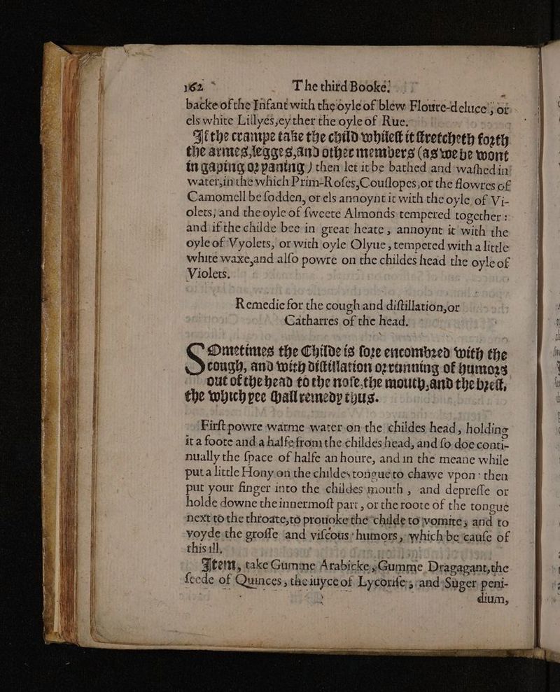 1162, > The thitd Booke: backe ofthe Enfant with the oyle of blew Flouve-deluce’; of els white Lillyes,ey ther the oyle of Rue. : | ithe crampe take the child whitekk tt Kretcheeh forty the arines,legges,and other members (as webe wont Ut Gaptitg o2 pantig ) then Ict icbe bathed and wathedin water,inthe which Prim-R ofes,Couflopes,or the fowres of Camomell be fodden, or els annoynt it with the oyle of Vi- olets; and theoyle of {weete Almonds tempered together and ifthe childe bee in great heate, annoynt it with the oyleof Vyolets, or with oyle Olyue, tempered with alittle white waxe,and alfo powre on the childes head the oyleof Violets. | Remedicfor the cough and diftillation,or Catharres of the head, Firftpowre warme water.on the childes head, holding it a foote and a halfe from the childés head, and fo doe conti- nually the {pace of halfe anhoure, and in the meane while puta little Hony on the childes toneueto chawe vpon: then put your finger into the childes mouth , and depreffe ot holde downe the innermoft part , or the roote of the tongue next to the throate,té provoke the*childe to womites atid to voyde the groffe and vifcous* humors, which be caufe of thisll, pet Oy}: | : Aten, takeGumme Arabicke;Gumme Dragagant,the fecde of Quinces , theiuyce of Lyconite; and Suger peni- Beh bere ee a metas dium,