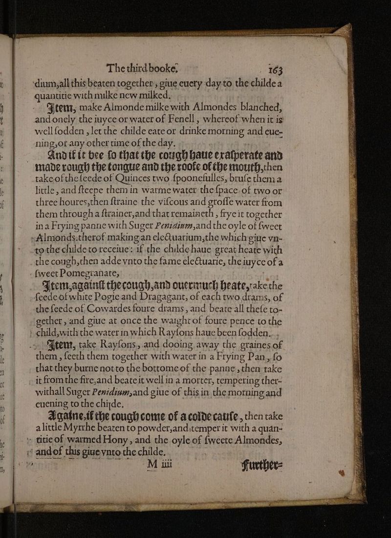 RE es sas laa The third booke; 163 guantitie with mulke new milked. Ftem, make Almonde milke with Almondes blanched, and onely the iuyce or water of Fenell , whereof'when it is well fodden , let the childe eate or drinke morning and eue- ning,ot any other time of the day. | Andifit bee fo thatthe cough baue eralperate and made rough the Conque and the roofe of the mouth,then take of thefeede of Quinces two fpoonetulles, brufe them a little, and fteepe them in warme water the{pace. of two or three houres,then ftraine the vifcous and groffe water from them through a ftrainer,and that remaiaeth, frycit together ina Frying panne with Suger Penidiam,and the oyle of fweet tothe childetoreceiue: if the childe haue great heate with the cough,then addeynto the fame ele€tuarie, the iuyce of a {weet Pomegranate, Atem again thecough,and ouerinuch heate,takethe the feede of Cowardes foure drams, and beate all thefe to- gether, and giue at once the warghrof foure pence tothe them , feeth them together with water in a Frying Pan, fo that they burnenotto the bottome of the panne, then take it fromthe fire,and beateit well in a morter, tempering ther~ withall Suger Penidivm,and giue of this in the morning and cuening to the chide, Agatne.tf the couch come of acolde cafe, then take a little Myrtthe beaten to powder,and,temper it with a quan- Mii Further= ee — - Ge sae ———— & ee rir 4 \ Ses ne ee ace ae Deere Pe ak a sy ght se % Sean Sagenee - oF as 2 Sg SR a ae a = Sn eae wie LNG