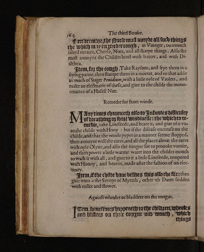 Mincegenitoee.the Murie nd anopde all uch things the which mrrv etzendercough , 2 Vineger , oucrmuch (alred meates, Cheele, Nuts, and all fhatpe things. Alfo fhe mult aanoynt the Childes breit with batter, and with Di- althea. ‘Aten, fo2 the cough Take Rayfons, and frye theniin a: frying panne,thenftampe them ina morter, and to that adde 4s tnuch of Suger Pesidinm,with a little oyle of Violets, and: make an eleQuarie of thefe,and giue to the childe the moun- cenatice of a Hafell Nut. of bicathing o2 Mort windinelle: the whicyto ve- ‘teDie, take Linefeede,and beate it, and giue of it vn- tothe childe withHony : butifthe difeafe encreafe on the “hildeand that the winde pypes in amanner feeme ftopped, then annoynt well the eares,and all the placcs about the eares With oyle Olyuc,andalfo the tongue for to prouoke vomite, and thch powré alitele warme water into the childes mouth to wath it wich all, and giueto ita little Linefeede, tempered swith Honny , and beaten, made after the fafhion of-an elec- “tuary. . ‘Peewnr,fche chilae hac betives thisatto the fir: then “gitie vnto it the Syrope of Myrtels , other-els Dates fodden oyvith milke and flower. Againft wheales or bladders‘on the tongue. Pern, fometines wappencty tothe childern, wheakes and biifters om theie tongue “atin ntonth , “which : things