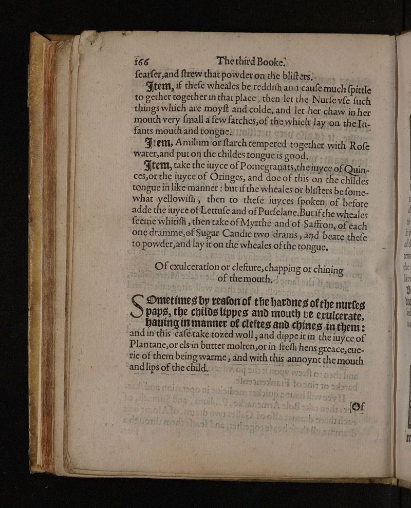 oi = Ses: PSS aS > ie ee ae —— 166 The third Booke: fearfer,and ftrew that powderon the blifters, Ftemt, wf thele wheales be reddith and-caufemuch {pittle to gether together in that place, then let the Nurlevfe fuch things which are moyft and colde, and let her chaw in her mouth very {mall a few fatches,of the which lay on theIn- fants mouth and tongae; eas / ~ Jrem, Amilum or ftarch tempered together with Rofe water,and put on the childes tongue is good, Stem, take the iuyce of Pomegranats,theiu yce of Quin- ces,or the iuyce of Oringes, and doc of this on the childes tongue in like mannet : but if the wheales or blifters be fome- what vyellowifh, then to thefe. iuyces {poken; of before adde the inyce of Lettufe and of Purfelane.Butifthe wheales feeme whirifh , then take of Mytrhe and of Saffron, of éach one dramme,of Sugar Candie two drams, and beate thefe to powder, and lay it on the wheales of the tongue, Of exulceration or clefture,chapping or chining Oftthemaotaths J 5.0155) 9:15 35 ence 8 Dimetimes by reafor of the hardnes of the nurtes ‘paps, the childslippes aud mouth te erulcerate, Hauing ti manner of cleftes and chines tn chent: and inthis cafetake tozed woll;and dippeitin the luyce of Plantane,or elsin butter molren,orin fteth hens eteace,ecue- tie of them being warme, and with this annoynt the mouth and lips of the child. FOq 3133! Goay weil os cae ; ‘47°43 > os Sey et ¢ eee eee ate