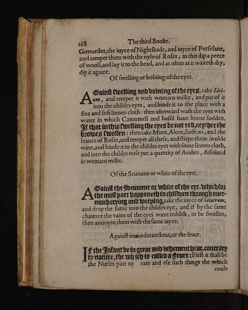 Gowatiles,the iuyce of Nightfhade, and iuyce of Purfelane, andtemper them withthe oyleof Rofes , in this dip a peece of wooll,and lay itto the head, and as often asit waxeth diy, dip it againe. | Of {welling orbolning of the eyes. Gaink (welling and boining of the epes, take Lici- um, and temper ft with womans milke , and put of it into thecchildes eyes, and bindeit to the place witha fine and foftlinnen cloth : then afterward wath the eyes with water in which Camomell and bafill haue beene fodden. Fe that inthis welling the epes benot red, nepther the biowes Cwoller : then take Mirre,Aloes,Saffron, and the leaucs of Rofes,andtemper all chefe, and ftiepe them inolde wine, and binde1tto the childes eyes with fome linnen cloth, and into the childes nofe put a quantity of Ambre , diflolued in womans milke. Ofthe Scumme or white of the eye. Gaink the cumme 02 white of the eve, which foz the mol part happeneth to children theough ouer- much crying and weeping, cake the inyce of Solatrum, and drop the fame into the childeseye, and if bythe fame chaunce the vaine of the eyes waxereddith , or be {wollen, then annoynt them with the fame iuyce. Againftimmoderate heat, or the feuer. Ff the Fnfant bein qveat and behement heat, contrary to nafiire, the wh ich (2 calleda fener sFirit ic fhall be the Nurfes part to cate and vie {uch things the which coole