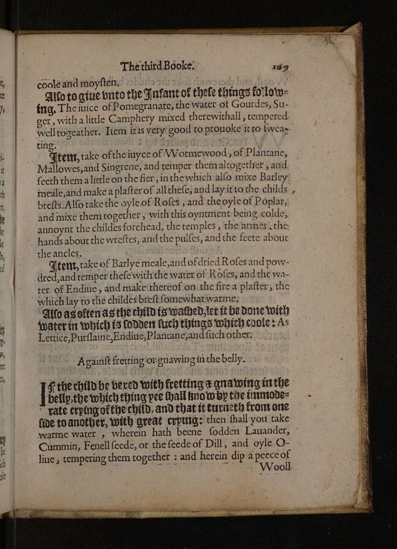 coolé and moyften. asi) 2G) fiw md: : Aifo to qiue onto the Fafant of thefe things foilow- fig, The juice of Pomegranate, the water of Gourdes, Su- get , with alittle Camphery mixed therewithall , tempered. welltogeather. [tem itis very good to prouoke it to fweas ting. : | ; Feers, take oftheiuyce of WWormewood , of Plantane, Mallowes,and Singrene, and temper themalrogether , and feeth them alittle on the fier, inthewhich alfo mixe Barley’ meale,and make a plafter of all thefe, and lay irtothe childs , brefts Alf take the oyle of Rofes , and theoyle of Poplar, and mixe them together , with this oyntment being colde, annoynt the childes forehead, the temples , the armés. the hands about the wreftes, and the pulfes, andthe feete about the ancles. tent, take of Barlye meale,and ofdried Rofes and pow- dred,and temper thefe with the water of Rofes, and the wa- rer of Endiue, and make'theréof on the fire a plafter, the which lay to the childes breft fomewhat warme. ‘Allo aseftenas the childts wahend,ltet it be dane with Water tr which ts fodder fuch things which coole ; As Lettice,Purflaine,Endiue,Plantane,and fuch other; A gainit fretting or gnawing in the belly... ‘TF the child be fered With fretting ¢ grawing inthe 4 bellp.the which thing pee (hall know by tie smmode= rate crpingofebe child, and that tt turieth front one fide to another, with great crping: then fhall you take warme water , wherein hath beene fodden Lauander, Cummin, Fenell feede, or the feede of Dill, and oyle O- line, tempering them together : and herein dip a peece of Wooll