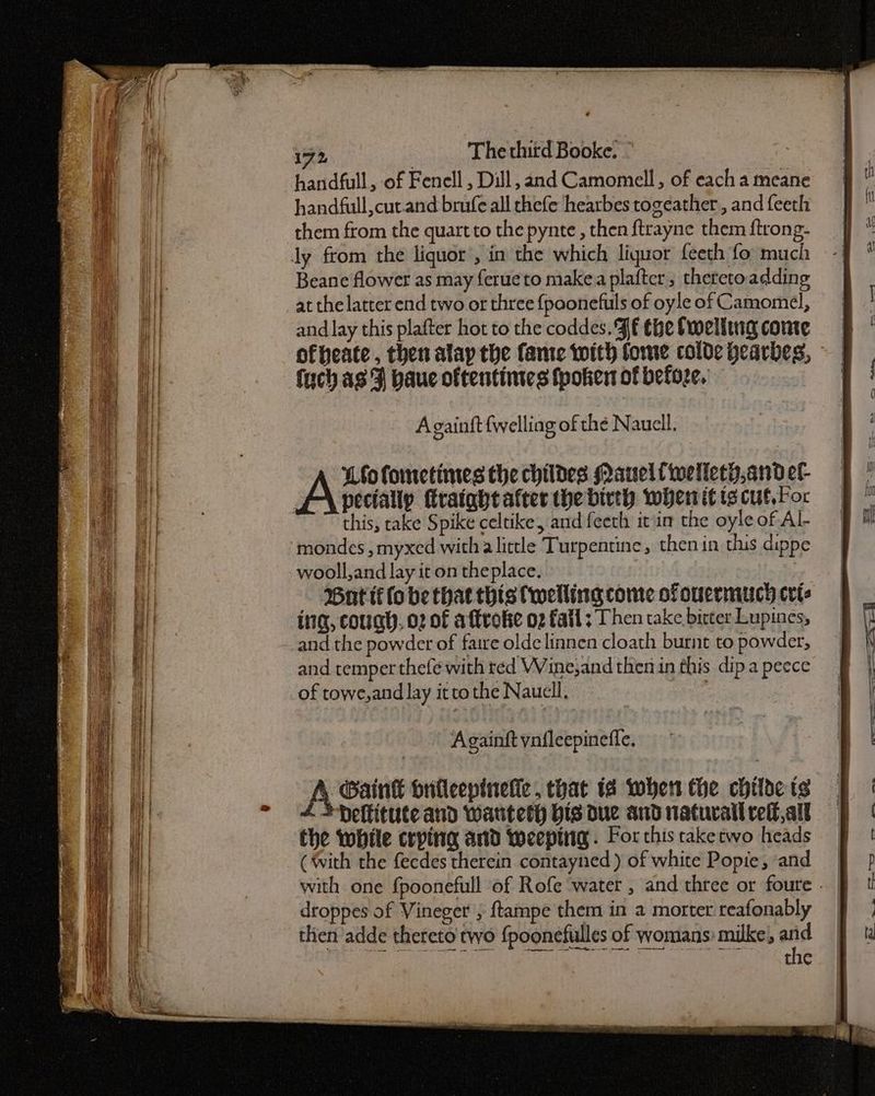 Sete een eae 3.90 ST as See handfull, of Fenell , Dill, and Camomell , of each a meane handfull,cut.and brufe all chefe hearbes togeather , and feeth them from the quartto the pynte , then f{trayne them ftrong- Beane flower as may {erueto make a plafter, thereto adding at the latter end two or three {poonefuls of oyle of Camomel, and lay this plafter hot to the coddes. JE the Swelling conte fuch as F baue oftentinies fpoken of before. Againft {welling of thé Nauell. Loofonctines the childes Nauelfiwelleth,and ef- A\ peciaty firataht after the birth when it tg cut, For this, take Spike celtike, and feeth it'in the oyle of Al- mondes , myxed witha little Turpentine, then in thus dippe wooll,and lay it on theplace. ing, cough. 02 of aftrolse 02 fall ; Then take bitter Lupines, and the powder of faire olde linnen cloath burnt to powder, and temper thefé with red VVine,and then in this dipa peece of towe,and lay itto the Naucll, : Againft ynileepinefle. -Gaink bnileepinelle, that 1a when the childe ts *Deftitute aud wanteth His due and natural relf,all the while crping and weeptiig. For this raketwo heads (with the fecdes therein contayned ) of white Popie, «and droppes of Vineger } {tampe them in a morter reafonably then adde thereto two {poonefulles of womans? milke;, and cee ag hacer aa ———— a ee oe —,.