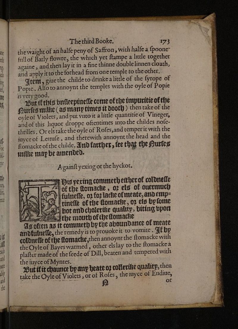 : | ThethirdBooke. §=-—siiaszs“‘(a“‘éag3 the waight of an halfe peny of Saffron, with halfe a {poone- fullof Barly fowre, the which yet ftampe a little together againe , and then lay it in a fine thinne double linnen cloath, and apply itto the forhead from one temple to the other. Seem, gine the childe to drinkea little of the fyrope of Popie.. Alfotoannoynt the temples with the oyle of Popie is very good. But (Ethis bnieepinerle come of the impurvitte of the Huries milke (as many times tt doth ) then take of the oyleof Violets, and put vito it a little quantitie-of Vineger, andof this liquor droppe oftentimes into the childes nofe- hrilles. Or els take the oyle of Rofes,and temper it with the inyce of Lettufe, and therewith annoynt the head and the flomacke of the childe, Ind farther, fee that the Murles wile map be amended. ; A gainft yexin g or the hyckot. Dis pering commeth either of coldneffe (of the fomacke , 02 els of ouermuch o-) | fulnefle, 02 foz lacke of meate, and emp= i Htinefle of the fomacke, 02 els by fome AS hot and choierifie qualtty . biting bport YL gid the mouth of the ttomactie As ofters a3 tt commeth by tye avoundance of meate andfulnefle, the remedy is to prouoke it to vomite . ¥f bp coldnefle of the ftomacke,then annoynt the ftomacke with the Oyle of Bayes warmed , other elslay to the ftomackea plafter made of the feede of Dill, beaten and tempered with the iuyce of Myntes. But fit chaunce by any heate 07 colterifie quality, then take the Oyleof Violets , or of Rofes, the iuyce of Endiue, AEROS i) or ———— =a pa ‘nd