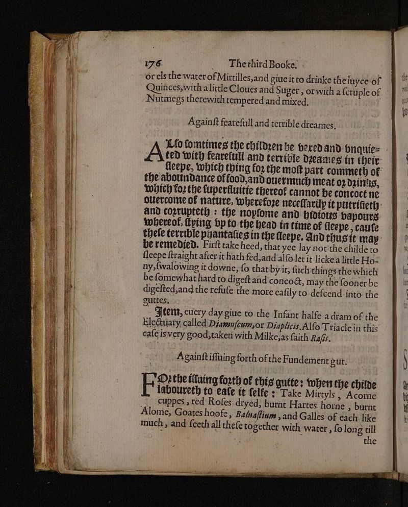 or els the water of Mirtilles,and giue it to drinke theiuyce‘of Quinces,with a little Cloues and Suger , orwith a {cruple of Nutmegs therewith tempered and mixed, 7 Againft fearefull and terrible dtcames, Lio fomtimes the childeen be peredand bnquie= Aten With fearefull and terrible Deeames ti their: fleepe, which thing for the mot part commeth of the abottndance of food,and Over iniich meat o2 dri, Wich foz the fuperfluitie thereot cannot be concoct ne Oulercoine of nature, wherefore neceft aruy it putrifiett: And cogrupteth : the novfome and Hratous bapours: whereof, Fring bp to the bead in time of fleepe, caute thele tervible pyantaties in the Heepe. And tiusit may: be remedied. Firft take heed; thar yee lay not the childe to fleepe ftraight after it hath fed,and alfo let it lickea little Ho: ny, {walowing it downe, fo that by it; fuel things the which be fomewhat hard to digeftand'concog, may the fooner be digefted,and the tefule the more ealily to-defcend into. the outtes. | 4 Feent, cucry day giue to the Infant halfe a dram of the Ele&amp;uary, called Diamufcum,or Diaplicis Alfo Triacle in this cafe isvery good,taken with Milke,as faith Rafis.