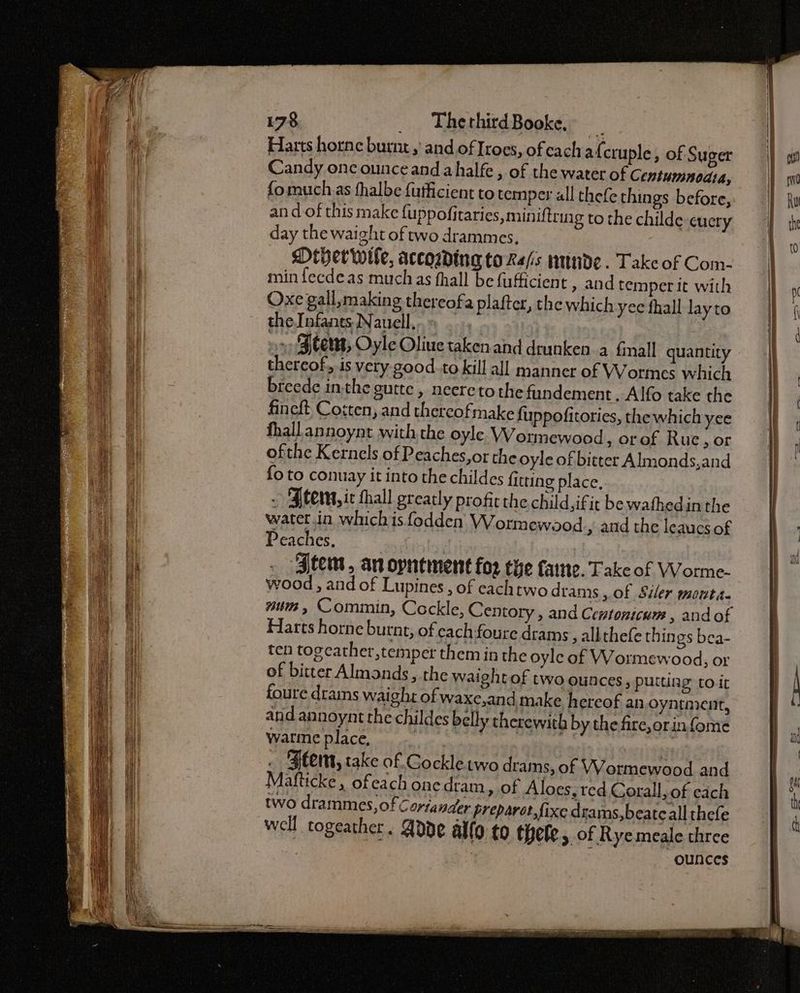 Harts horne burnt, and of Iroes, ofeach afcru ple, of Suger Candy onc ounce and ahalfe , of the water of C entumnedta, fomuch as fhalbe fufficient to temper all thefe things before, an dof this make {uppofitaries, miniftrmg to the childe cuery day the waight of two drammes, Dther wile, accowding to Re/s wnnde. Take of Com- min fecdeas muchas fhall be fufficient » and temper it with Oxe gall, making thereofa plafter, the which yec fhall layto the Infants. Nauell, » Stem, Oyle Oliue taken.and drunken a fall quantity thereof, is very good.to kill all manner of Wormes which breede inthe gutte , neereto the fundement . Alfo take the fineft Costen, and thereofmake fuppofitories, the which yee fhall annoynt with the oyle Wormewood , orof Rue, or ofthe Kernels of Peaches,or the oyle of bitter Almonds,and {o to conuay it into the childes fitting place, - Ftem, ic thall gteatly profic the child,ifit bewathedin the water.ia whichis fodden VWormewood » and the leaucs of Peaches. - Htem, an oyntment for the fame. Take of Worme- wood , and of Lupines , of eachtwo drams of Siler monta- num, Comimin, Cockle, Centory , and Centonicum , andof Harts horne burnt, of cach foure drams, allthefe thin gs bea- ten togeath er,temper them in the oyle of Wormewood, or of bitter Almonds, the waight of two ounces, puttiag to it foure drams waight of waxc,and make hereof an oyntment, and annoynt the childes belly therewith by the fire, orinfome warie place, nei sein . Bem, take of Gockletwo drams, of VWVormewood and Mafticke , ofea chonedram, of Aloes, red Corall, of each ~ two drammes,of Corta nder preparer fixe drams,beatc all thefe well togeather. Adde allo to thele, of Rye meale three ounces