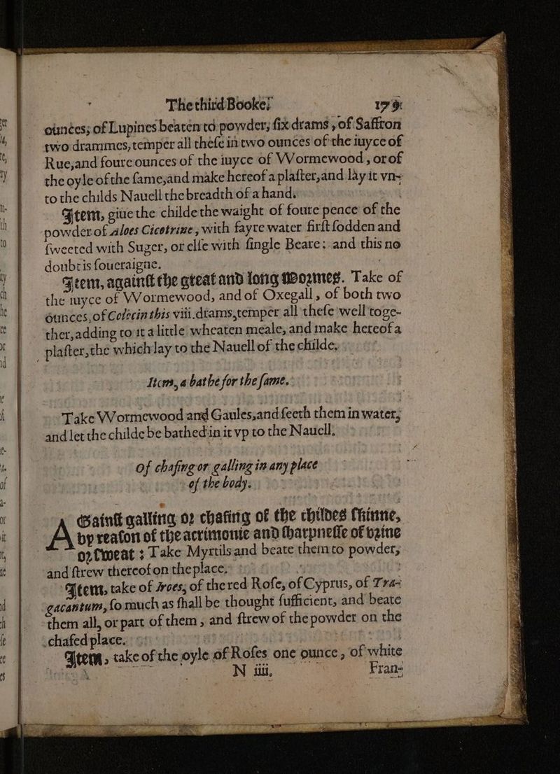 as © ee The third Booke; 17 9 | otinées; of Lupines bearenta powder; fixdrams , of Saffron | swodrammes,temper all thefe in two ounces of the iuyce of ” | Rue,and foure ounces of the inyce of Wormewood , orof 7 | theoyleofthe fame,and make hereof a plafter,and lay it vn~ 2) Beto the childs Nauell the breadth of a hand. 3 if Ftem, giue the childethe waight of foute pence of the 0 | sowderof aloes Cicotrime, with fayre water firftfodden and ° | Gwveeted with Suger, or elie with fingle Beare:.and this no _ | doubris foueraigae. | 1 | geem, againt che gteat and long Mormeg. Take of | | the myce of Wormewood, and of Oxegall, of both two : ounces, of Colecin this viii.dtams,temper all thefe well toge- ther,adding toutalitdle wheaten meale, and make hereofa { | plafter,the whichlay to the Nauell of the childe, Items, a bathe for the fame. i | Take VVormewood and Gaules,andfeeth them in water; and let the childe be bathed:in it vp to the Nauell. tt of chafing or: galling in any place a | | of the body. by reaton of the acrimonie and tharpnefic of vzine | + pin gallitia 02 chafing of the childes Thinne, i | ~~ go tneat ¢ Take Myrtilsand beate themto powder; t | and ftrew thereofon the place. : | ‘FBeens, take of sroes, of thered Rofe, of Cyprus, of Tra- “ | gacantum, (o much as fhall be thought fufficient, and beate i them all, or part of them , and ftrew of the powder on the ‘ | chafedplace. aI BOTS Briar ios ¢ f Trem, take of the oyle of Rofes one ounce , of white N uu, Fran-