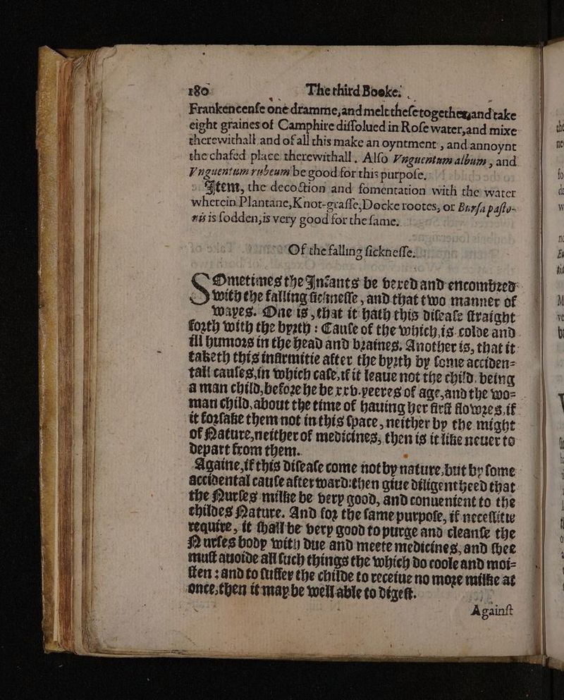 Frankencenfe one dramme,and melt thefctogethesyandtake eight graines of Camphire diffolued in Rofe water,and mixe therewithall and of all this make an oyntment , and.annoynt Vuguentum rubeum be good for this purpofe, | » Stent, the decogtion and fomentation with the water whetcin. Plantane,Knot-erafle,Docke tootes, or Burfa pafto- #6 is fodden,is very good for the fame; Of the falling fickneffe; With che falling ficinelle , anD.that two manner of Wapes. One is, that it: hath chis diafe {fraight taketh this tnirmitie atter the byzth by fome acciden= tati caules,in which cate, tt it teaue not the child. being A man child, before he be reb.peeres of age,andthe wo- of Mature,netther of medicines; chen ts it Like neuerto depart from them.. Agate, tf this difeate come notby nature.but by fome accihental cauleattertoard:ehen give diligetijeed that the Nuries milke be bery good, and conuenient to the childes Nature. And fog the famepurpote, i necefitw tequive, {¢ thailbe berp good to purge and cleanfe the mull asotde all fuch things the which do coole and moi- Hen; and to furffer the childe to recetue no moze ntlfie at Again?