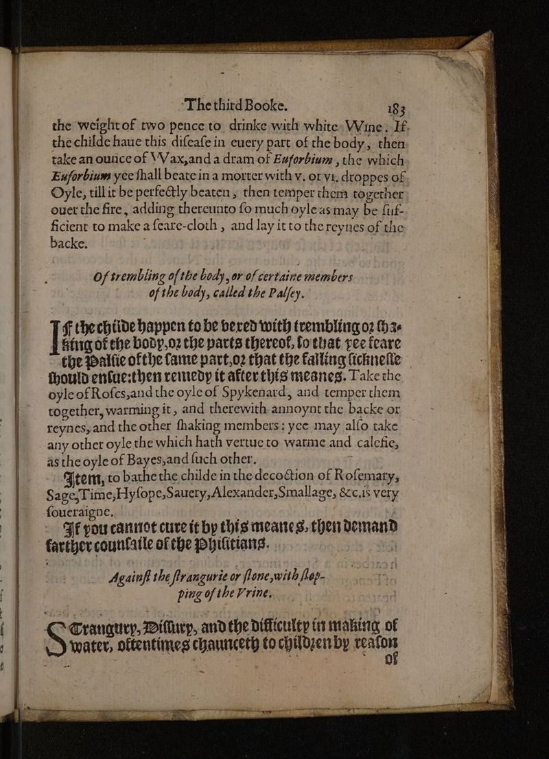 thechilde haue this difeafe in euery part of the body, then take an ounce of \Vax,and a dram of Euforbium , the which Exforbium yce thall beate in a morter with v, or ys. droppes of Oyle, tillic be perfectly beaten, then temper them together ouet the fire, adding thereunto fo much oyleas may be fuf- ficient to make a feare-cloth , and lay itto the reynes of the backe. Of trembling of the body, or of certaine members of the body, called the Palfey. f thechtide happen to be bered with trembling 02 (36 Gig of che body,o2 the parts thereosl, fo that yee feare hold enfuesthen remedy it afterthis meanes. Take the oyle of Rofes,and the oyle of Spykenard, and temper them together, warming it, and therewith, annoynt the backe or reynes, and the other fhaking members: yce may alfo take any other oyle the which hath vertue to warme and calefie, as the oyle of Bayes,and {uch other. Frem, to bathe the childe in the decoCtion of Rofemary, Sage,Time,Hyfope,Sauery,Alexander,Smallage, S<c.is very {oueraigne. FF pou cannot cure it by this meanes, then demand Againfi the firangurie or lone with fep- ping of the Vrine, ‘water, oftentimes chauntcety to childzen by patie a ee ‘ r <a5 ek Mis ety ; 2 ap sb san a Te Se Pe een, TORE soi aaa ES RTO NG Sa we ‘ Salata 7 ren Fo aa Ne Sas > * 2 = SN ee ey ane . < . et ees
