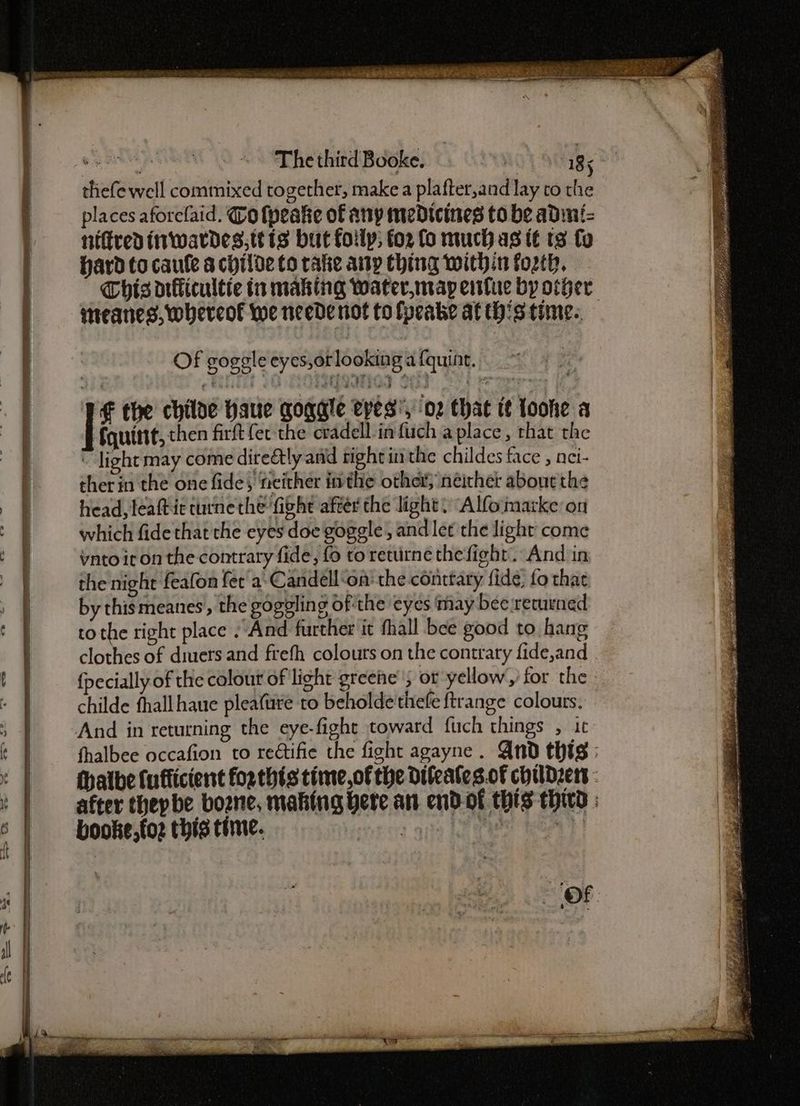 PIII toate 2 rrr Of goggle eyes,orlooking afquint. . TE the chiloe haue goggle eyes’, 02 that tt loohe a [iguine, then firft {er the cradell-in fuch a place, that the ~ light may come dire@tly and right in the childes face , nei- therin the one fide, neither inthe other; neither about the head, leaftic curne the ‘fight aftér the light) Alfomarkeon which fide that the eyes doe goggle, andlet the light come vnto it on the contrary fide, fo to returne thefight. And in the night feafon fer a: Candell‘on' the conttary fide, fo that by thismeanes,, the gogeling of the eyes may bee returned tothe right place “And further it fhall bee good to hang clothes of diuers and frefh colours on the contrary fide,and {pecially of the colour of light greene; or yellow,’ for the childe fhallhaue pleafure to beholde'thefe ftrange colours. fhalbee occafion to rectifie the fight agayne. Qnd thts : thalbe fufficient for thts time,of the difeates.of childzers - after thepbe bone, making bere an end-of this thw : ge booke,foz this time.