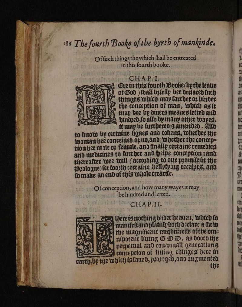 Of fuch things the which fhall be entreated 1n this fourth booke, | CHAP... sa Se Ercinthis fourth Booke by the leave PICS fh OF God ) Mail bzteflp bee declared fuch ria KZ thinges which. may farther o2 binder 1 the conception of man, which asit OPS GN may bee by diuers meanes lected and LwAEe aA indsedfoaliobymany other wapes, it may be furthered: @ amended. Alto | to Bow by certaine ignes and tobens, whether the Mortars bee conceived Op 10,4100; Whether the concep= tiowbee male o2 feusale, and finally cevtatne remedies and medicines to further and Qelpe conception ; ard : thereafter wee will (according to our promifetn the | ssrologue) (et forty cectatne bellytying recespts, and + LU fomabke an end of this whole treacle. Of conception, and how many wayesit may ae behindredand Jetted... ..,.. 5.5. | CHAP.TII. Pepelerisc is | SED Herets nothing onder bearers, whtch fo Oy mantlefarid plainipdory déclave &amp; Hew Pp] the magnificent nughetvetle aftheom- ee PP ’ nipotent living GO DD, as dooth the 1031] Kao, perpetiial and continual qenerationg SEA SVS) conception of liutug chuiges bere in earth,by toe wyicy isfancd, peoz2d ged, Ato augue ane the