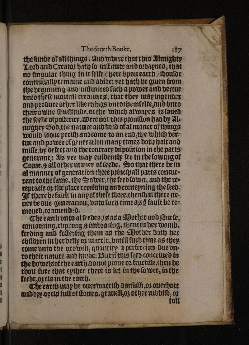 —S = the hinde of allthings . and where thatthis Bimighty | Lo2d and Creatoz haty fo tntitute and odapned, that no fingular (hing inte felfe ( here bpon earty) houlde. contiuualipremaine andabive: pet bath he gtuen from the begining and utitincted fuch apower and bertue huto thefe moztall creaiures, that they map tigender and produce other like things pntorbemfelfe,and bnito their owne fimilitude,in the which alwapes ts fated the feede ofpoterity were nor thts proutlion bad bp Al- mighty God,the nature and find ofal mancer of things would (sone pevifh andcome to an end,the which ber= tiie andDpower ofgeneration nianyp tines Doty Halt and miiffe.bp defect and the contrary Diipofition in the parts generant: As yee map eutdentlp fee inthe fowing of Cornie.s allother maner offeede. So that there bein al manner of generation three patncipall parts cortcur= rent tothefame, the Sower,the feevfown, and the res ceptacle o2 the place recefuingand contepning the feed. FE therebe fault tn anyotthele three,chen thai there ne- nev be due Generation, dito Such time as p fault be ree mroued,o2 antend2d. Che earth onto alfredes;fs asa Mpother and Nurfe, containing, dipping, timbracing, then tn her womb, feeding and fotering them as the WDother Doth ber children in berbelly 02 matrix, butt fuch time as thep come onto the arowrh, quantity ¢ perfeciton Due brs to thei nature and hide: Butti thts (ced concetued tn the bowelsofthe carty,donot prore 02. fructifie.chen be thou fure that epther there ts ive fi the lower, inthe feede,o2 els in the carth. | r Che carth may be ouerwatrih:danktlh,oz ouerhott andozy.o2 els full of Cones, qvaucell.oz other a oF u