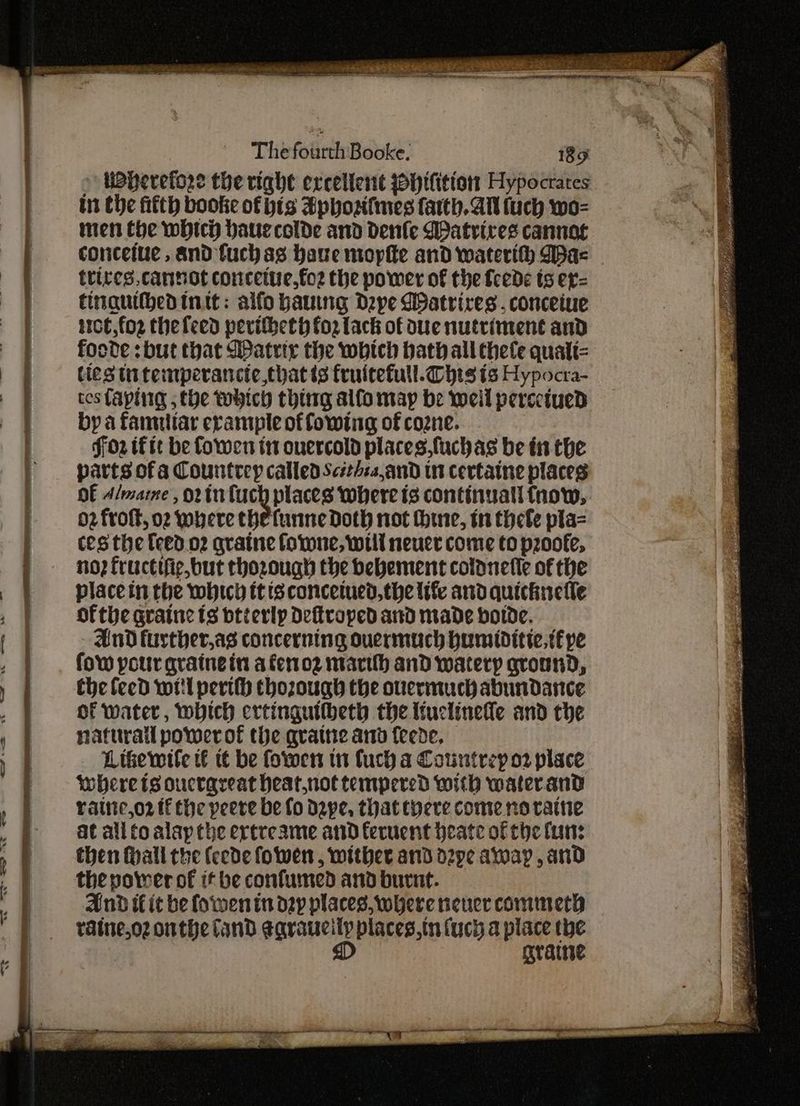 > UBherefore the right excellent ~Hifition Hypocrates in the fifth booke of bis Sphosifnes farth. All (uch wo- nen the which bauecolde and dDenfle Matrires cannot conceiue , and fuch as have mopfte and waterth Das trires cannot conceitie,fo2 the power of the fcede ts er= tingquifbed init: alfo bawng Depe Watrires , conceiue 110t,fo2 thefeed peritbeth fo2 lack of due nutriment and foode :but that Matrix the which hath all thele qualt= ties ti temperancic,thatts fruitefull. Chis ts Hypocra- ces faping the tehich thing alfo map be weil percetued by a famuliar erample of fowing of cozne. ff02 tf tt be fowen tt onercold places.fuchas be in the parts of a Countrey called Scithzs,and in certaine places DE A/maine , or tu fuch places where is continuall fnow, 02 froft, o2 where thefunne Doth not hhine, tn thefe pla= ces the feed 02 qratne forne, will neuer come to pzoofe, no? fructifie,but thozough the bebement colonefle of the place in the which tt isconcemed,the life and quickuelle ofthe graine ts btierlp Deftroped and made bolde. And further,as concerning ouermuch humiditic,t£ pe fow pour grainein a fero2 marth and watery ground, the leed wil perth thozough the ouermuch abundance of water, which ertinguilbeth the ttuclinede and che naturall power of the qvattie ant {eede, Likewile t€ tt be fowen in fuch a Countrep o2 place where ts oucrareat heat.not tempered with waterand ratiic,o2 tf the peere be fo Dape, that there come no raine at all to alap the ertreame and feruent heate of tiye fun: then (hall the (eede fowen , wither and d2pe away , and thepotrer of if be confurmed and burnt. And if it be fowen in dap places, where never commeth taine,oz onthe Cand ¢araucily places,in (uch a place the D grave