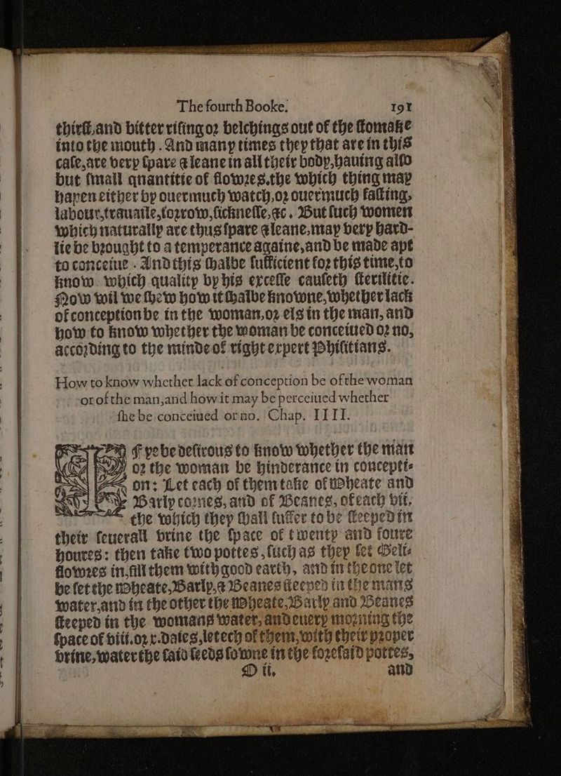 — y iegemats thirt.and bitter rifing oz belchings out of the omake intothe mouth .Andmany times chep that are in this cale,ate berp (pare eleane in all tociy bodp,bautng alfo but (mall quantitte of flowzes.the wobich thing map hapen either by ouermuch watch,oz ouermuch falting, labour,trauntic.torvow, fichnelle, ec. But luch Wormer which naturally ave chusfpare eleane. may berp bard- lic be brought to a temperance againe, and be made ape to conceine . Andthis hatbe lulfictent foz thts time,to hnow. which quality by his ercefle cauleth Merititte. Now wil we thew how tt thatbe knowne, whether lack ofconceptionbe inthe womars,o2 els in the mat, and How to know whether the woman be concetued 02 no, according to the mindeof tight expert philittans. How to know whether lack of conception be ofthe woman orofthe man,and howit may be perceiued whether fhe be conceived orno. Chap. ITTT. F pobe delicous to fnow whether the matt rn ¢ +; ey, Wy o2 the moman be hinderance tn conceptt: Gas [ZAq Ott: Let cach of them tafie ofuaheate and EAhy PRY Barly cartes, and of Weanes, ofeach vit, kar“ ee vogich thep Mall fufer tobe Ceeped tnt their feucrall brine the {pace of Cwentp and foure Houres: then take two pottes ,fuchas thep fet Belt flomes in. fllthem with good earth, asd in theone tet be fet the wobeate, Barly. BWeanes ieened tithe mans water,ard in che other the woheste Harip and Heanes eeped in the womans water, andenerp moziting the Space of biti.oz e-dDales,letech of them, with their proper brine, water the fata leeds sone inthe forefard Aghie it, att ee Ure eee . cs tt a EE id ye ~~ 5 = <4 : SRC ae re = Ie Oi a Si Fa aa Se AN Suge ao ROD Shoe OS OL oe Re ee ee Se EET tie SOE | meee oe eee