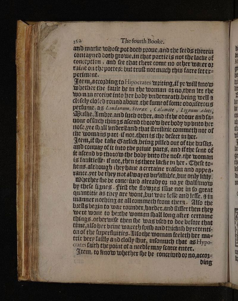 and marke wiote potdoth poue,and the feeds therein contapned doth growe,in that partizis not thelacke of conception , and fee that there come no other water og ralie onthe pottes: buttrutt not much thts farre fetcr= pertinent. . ¥§tem,accogding to Hipocrates ween, tf pe wel now wether the fault be tn the woman 02 n0,then tet the Woman recetuetnto her body biderneath being weil a clefely clofed roundabout,tye fume of fome ovozitersus perfume, as Laudanum, Stora , Calamite » Lignum Alves, Mulhe, Ambze,and tuch other, and tEthe odour andfa-= uour offic things afcend thorow per body bpbnto her tote.pee hall buderltand that ferilitic commeth not of the womans part: if not,thenis the defect tu ber. ‘Jtem,t€ he take Garlich,being pitted out of the hulke, aid conuay of it into the petuie parts, and tithe Cent of it afcend bp tho2zow the body bnto the nofe,the woman ts fauttlefle: tfnot,then isthere lacke in her. Theke to= eng. although ibephaue acertaine reafort and appeas vance, pet be thep not alwapes bitfallibie, but only lifity. WByether the be concetuca alveadyo2 no.pe Hall snow by thete lignes . firlt the flowees iffue not info great quantitte as they are wont,but wat Iefle and lefle, ein Manner norbing at allcommerh from them. Blfo the bees begin to war rounder, barder,and Ciffer then thep were wont to be:the woman hail long after certaine things other wite then the was vfed to Doe before that time,alfober brine warerh {pith and thickith bpretenté- onot the fuperfluities. Atothe woman feeleth ber ma= trit bevy fallly and clolly Mut, tnfomuch that ag Hypo- ctates faith Che point ofa needie ntayp (carce enter. Fem, to now whether he be conceiue 02 n0,acco2- og