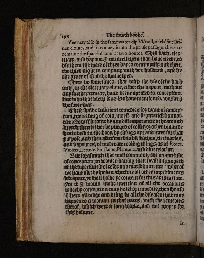 Yee may alfo in the famewater dip Wooll,or els'finelin- nen cloutes,and fo conuey itinto the priuie paflage. there to- remaine the {pace of ore or two houres. GHts bath, elec= tirary, and baponr.% councell thenttbat baue neede,to Hfethem the {pace ofthzee Dapes continually,and thers, thethird night to company with ber bulband, and by: thegrace of God the Halbefped. Chere be fometimes chat with the ble ofthe bath: onlp,oz the electuary alane, either the bapour, without: any farther remedy, haue beene aptified to. conception, but tobothat bleth tt as ts: aboue mentioned, woeketh: the fuverwap. e ili Chee thalbe Cuffictent remedies for want of concep= .tion,proceeding of cold, mopff, and flegmatich bumidi- ties: Qow tfitcome by any difemperancie tn Heate and Depeth-ehersiet her be purged of collerso2 other bnkinde Hheate beed inthe body, by things aptand meet fo2 that purpofe and thenakterwardto bie bathes,clectuaries, And bapoures, of moderate cooling things,as of Rofes, Butforafmuch that mol commonly the bnaptitude of conception (in women having thei health fp2ingeth of the fuperfiuitie of colde and mopk Humours ( wherof we haue alredyp {poker therfoze all other tmpediments Jefe apart, pe atl holde pe content for this at this time. Foz tf J would make ntention of all the occafions ‘wberby conception may be let o2 tmpecdite,then hould ‘3 bere alleadge and being in.all.the dtfeates that map ‘appento a womratt inthat parts , with the remedies therof, which were a long Worke, and. not proper for. thig bolume. ey In