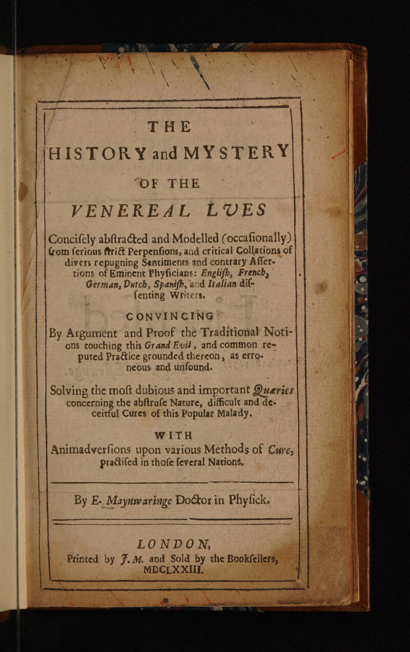 HISTORY and MYSTERY|| “OF THE VENEREAL LUVES Concifely abftraéted and Modelled (occafionally ) from ferious ftri&amp; Perpenfions, and critical Collations of divers repugning Sentiments and contrary Affer- tions of Eminent Phyficians: Englifh, French, German, Dutch, Spanifh, and Italian dif- fenting Writers. CONVINCING © By Argument and Proof the Traditional Noti- ons touching this Grand Evid, and common re~ puted Praice grounded thereon, as erro- neous and unfound. Solving the moft dubious and important Queries | concerning the abftrufe Nature, difficult and de- | . ceitful Cures of this Popular Malady. WITH | | Animadverfions upon various Methods of Cure, practifed in thofe feveral Nations, By E., Maynwaringe Do@or in Phyfick. LONDON, Printed by 7. . and Sold by the Bookfellers, “MDGLX XII,