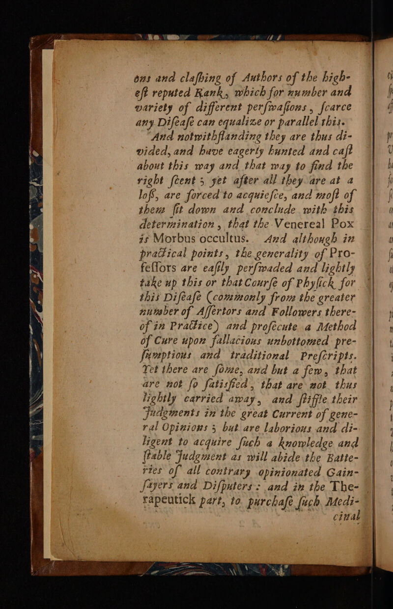 id hal and clafhing of Authors of the high- eft reputed Kank, which for number and variety of different perfwafions , fcarce ( any Difeafe can equalize or parallel this. ‘And notwithflanding they are thus di- ir vided, and have eagerty hunted and caft about this way and that way to find the right feent 5 yet after all they are at a lof’, are forced to acquiefce, and moft of them fit down and conclude with this determination, that the Venereal Pox gs Morbus occultus.. Azd although in predical points, the generality of Pro- | feflors are eafily perfwaded and lightly || 4 take up this or that Courfé of Phyfick for | this Difeafe (commonly from the greater || nutaber of Affertors and Followers there- of in Pradice) and profecute a Method of Cure upon fallacious unbottomed pre- funptions and traditional Prefcripts. Yet there are foe, and but a few, that are not fo fatisfied , that are wot thus lightly carried away, and ftiffle their judgments in the great Current of gene- ral Opinions 5 but\are laborious and di- | ligent to acquire fuch a knowledge and (table Judgment as will abide the Batte- rtes of all contrary opinionated Gain- Jayers and Difputers: and in the The- rapeutick pert, to purchafe fuch, Medi- pm cintal