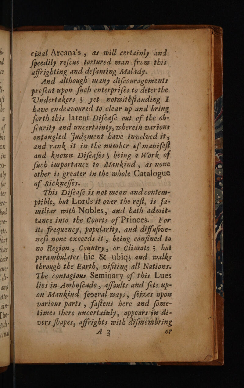 cinal Arcana’s 5 @s will certainly and speedily refcue tortured man from this affrighting and defaming Malady. And although many difcouragements prefent upow fuch enterprifes to deter the Undertakers 5 get notwithfianding ¥ have endeavoured to clear up and bring forth this latent Difeafé out of the ob- frurity and uncertainty, wherein various entangled Judement have involved it, and rank it in the number of manifelt and known Difeaféss being a Work of fach importance to Mankind, as none other is greater in the whole Catalogue af Sickneffes. This Difeafe is not mean and contem- ptible, but Lords ## over the refi, is fa- miliar with Nobles, and hath admit- tance into the Courts of Princes. For its frequency, popularity, and diffufive- nefs none exceeds it, being confined to uo Region , Country, or Climate 3 bub perambulates hic &amp; ubiqs axd. walks through the Earth, vifiting all Natious. The contagious. Seminary of this Lues lies in Ambufcade, affaults and fets up- on Mankind feveral ways, feimes upon variows parts , fafiens bere and fome- times ihere uncertainly, appears in di- vers foapes, affrights with difimembring | Dire: Gee or a