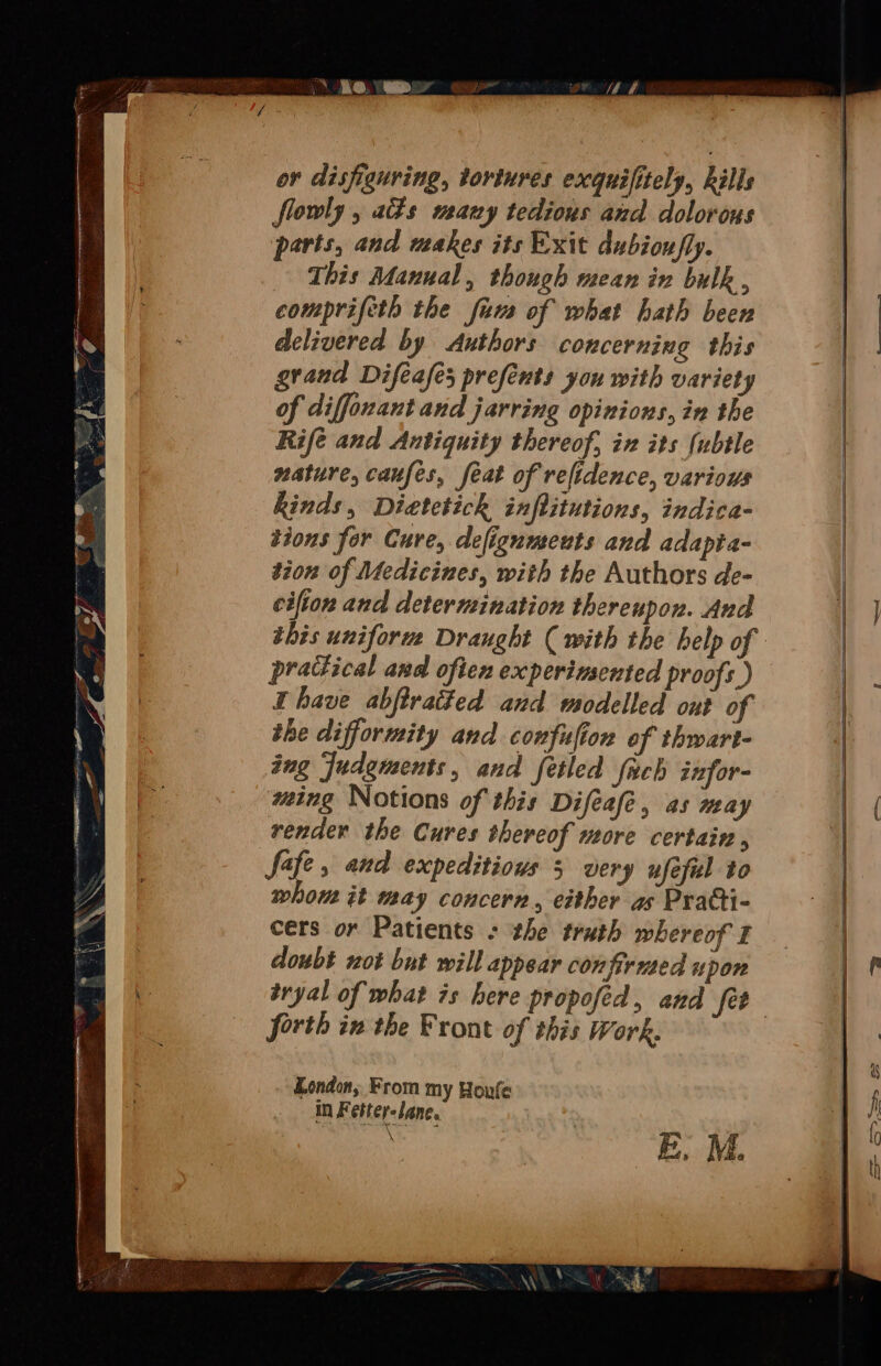 oe or disfiguring, tortures exquifitely, ills flowly , as many tedious and dolorous parts, and makes its Exit dubiou/fly. This Manual, though mean in bulk , comprifeth the firs of what hath been delivered by Authors concerning this grand Difeafes prefents you with variety of diffonant and jarring opinions, in the Rife and Antiquity thereof, ix its (ubtle nature, caufes, feat of refidence, variows kinds, Dietetick inftitutions, indica- tions for Cure, defigumeuts and adapia- tion of Medicines, with the Authors de- cifton and determination thereupon. And practical and often experimented proofs ) have abftratted and modelled ont of the difformity and confufion of thwart- tng Judgments, and fetled {uch infor- wing Notions of this Difeafe, as may render the Cures thereof more certain , Safe, and expeditious 5 very ufeful to whom it may concern, either as Pratti- cers or Patients - the truth whereof I doubt not but will appear confirmed upon forth in the Front of this Work. London, From my Houfe in Fetter-lane.