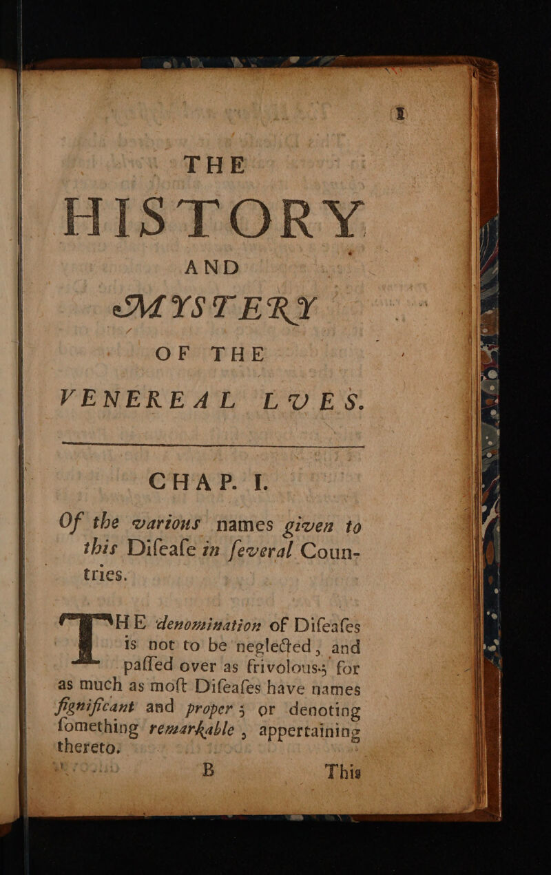 THE ISTOR AND MISTERY OF THE VENEREAL LUES. CHA P. I. ty aoe denomination of Difeafes Is not to be ‘neglected, and paffed over as frivolouss for as much as moft Difeafes have names fignificant asd proper 5 or denoting fomething remarkable , appertaining thereto. | eget B Thig