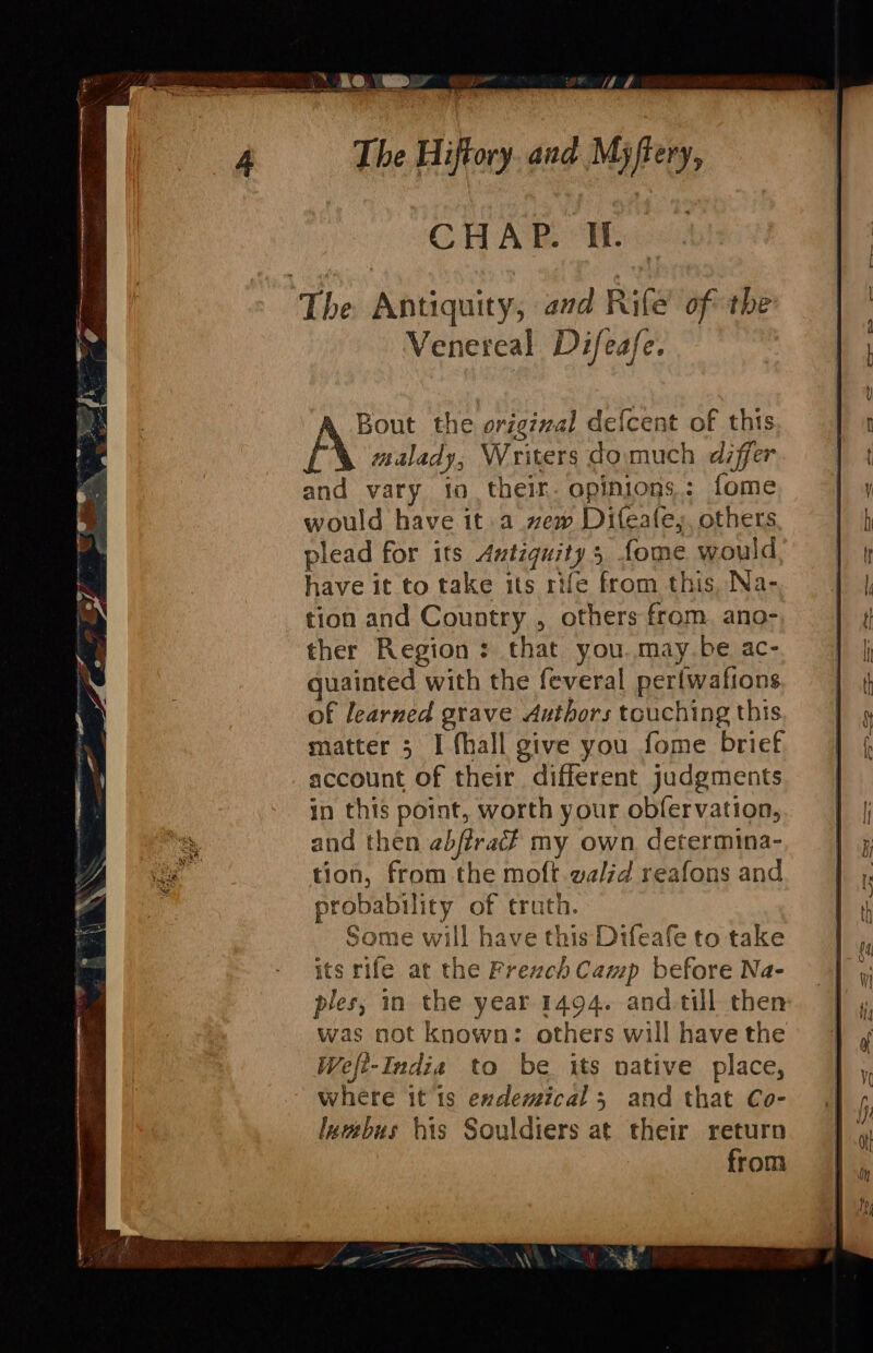 CHAP. If. ‘The Antiquity, aad Rife of the Venereal Difeafe. Bout the original defcent of this A malady, Writers do much differ and vary io their. opinions: fome would have it a vzew Difeafe;, others plead for its Amtiquitys fome would have it to take its rife from this, Na- tion and Country , others from. ano- ther Region: that you.may.be ac- guainted with the feveral per{wafions of learned grave Authors touching this matter 5 I fhall give you fome brief account of their different judgments in this point, worth your obfervation, and then abfira? my own determina- tion, from the moft walid reafons and probability of truth. Some will have this Difeafe to take its rife at the Frezch Camp before Na- ples, in the year 1494. and till then was not known: others will have the Weft-Indie to be its native place, where it 1s exdemical 3 and that Co- luwbus his Souldiers at their return from