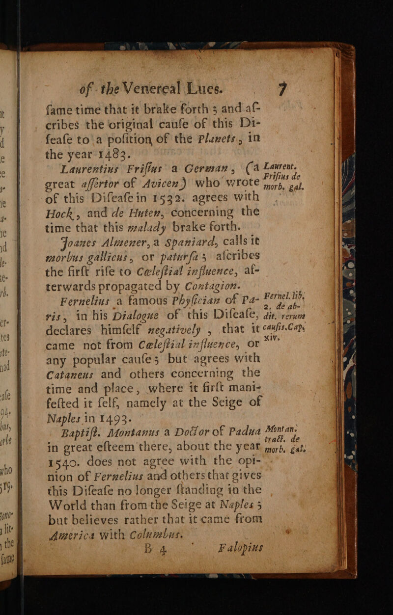 fame time that it bralte forth 5 and a cribes the original caufe of this D1- feafe to'a pofition of the Pluvets, 10 the year 1483. Laurentius Frifius’ a German, (a Laurent. great affertor of Avicen) who wrote Sea of this Difeafein 1522. agrees with | Hoch, and de Huten, concerning the time that this walady brake forth. oanes Almener,a Spaniard, calls it morbus gallicus, or paturfas aicribes the firft rife to Cwleftial influence, al- terwards propagated by Contagion. Fernelius a famous Phyfician of Pa- Fernel. 115, - ; a4 Ie i aes 2, de ab- ris, in his Dialogue of this Difeale, giv rerum declares himfelf zegatively , that it cawisCap came not from Celeffial influence, or” any popular caufe; but agrees with Catanens and others concerning the time and place, where it firft mani- felted it felf, namely at the Seige of Naples in 1493. Baptift. Montanus a Dodor of Padua Ree in great efteem there, about the year nor fate 1540. does not agree with the opt- nion of Ferzelius and others that gives this Difeafe no longer {tanding in the World than from the Seige at Naples 5 but believes rather that it came from America with Columbus. : B A. F alopius