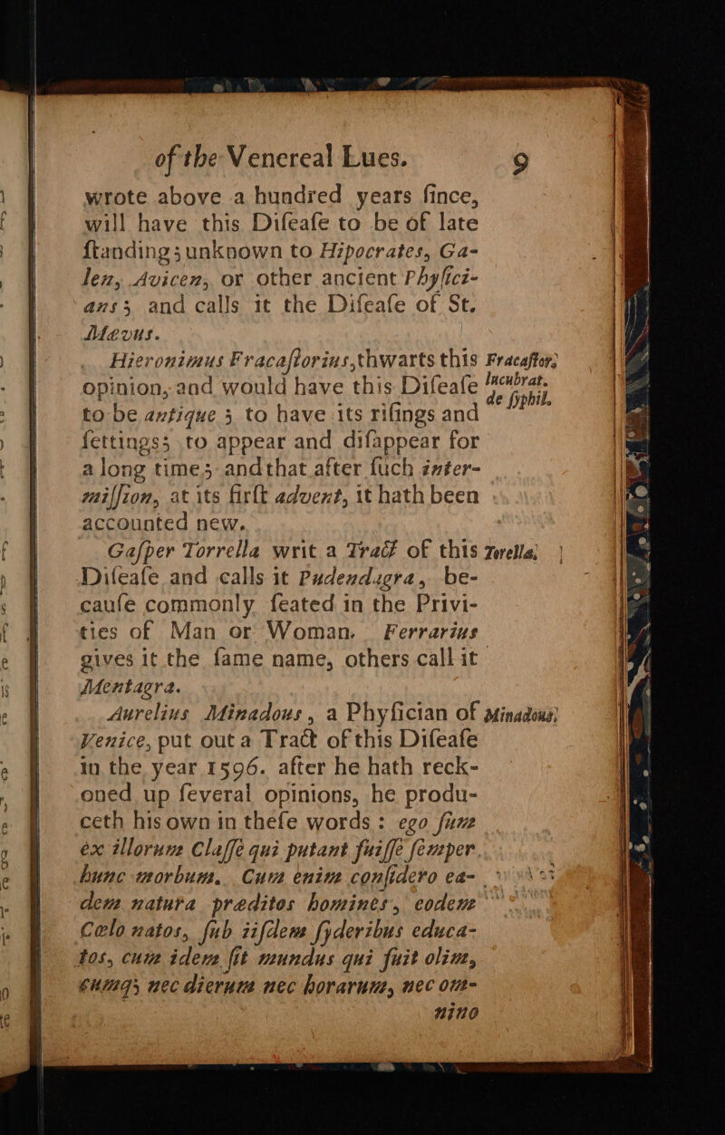 wrote above a hundred years fince, will have this Difeafe to be of late © ftanding; unknown to Hipocrates, Ga- len, Avicen, or other ancient Phyficz- ans; and calls it the Difeafe of St. MMevus. Hieronimus Fracaftorius,thwarts this Fracaftor; opinion, and would have this Difeafe dc Bott to be antique 5 to have its rifings and Ae fettings; to appear and difappear for a long time andthat after fuch z##ter- miffion, at its firlt advent, it hath been accounted new. Gafper Torrella writ a Trac? of this Zorella; Difeafe and calls it Pudendugra, be- caufe commonly feated in the Privi- ties of Man or Woman. Ferrarius gives it the fame name, others call it AdMentagra. Aurelius Minadous, a Phyfician of minadoxa} Venice, put outa Tract of this Difeafe in the year 1596. after he hath reck- ened up feveral opinions, he produ- ceth his own in thefe words: ego fume ex illorune Claffe qui putant fuiffe femper. hunc wmorbum, Cuvs enine conjidero ea- * » dem natura preditos homines, codem &gt; °.. Colo natos, fub zifdeme fyderibus educa- tos, curs idevs fit mundus qui fuit oline, cuing, nec dierum nec horarun, nec ont- nino