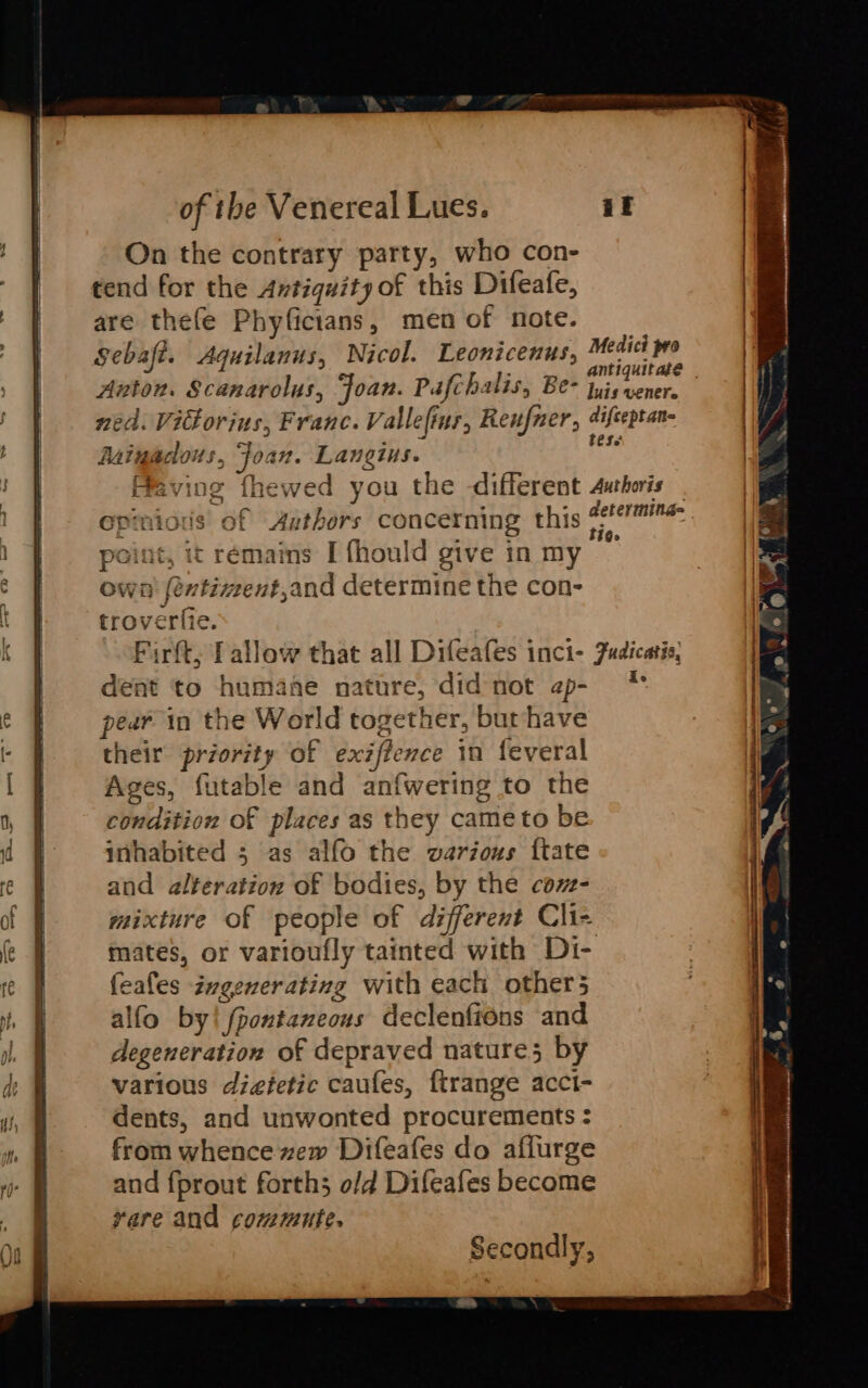 On the contrary party, who con- tend for the Antiquity of this Difeafe, are thefe Phyficians, men of note. Sebaft. Aquilanus, Nicol. Leonicenus, sine N. Auton. Scanarolus, Joan. Pafchalis, Be- sea : ned. Vittorius, Franc. Vallefins, Renner, difceptan- Auinadous., Joan. Lanetus. 24 aving fhewed you the different Auhoris _ pinious’ of Authors concerning this po une. int, it remains I fhould give inmy — own! févtiment,and determine the con- troverfie. Firft; Tallow that all Difeafes inci- Fudicatio, dent to humane nature, did not ap- * pear in the World together, bur/have their priority of exzffence in feveral Ages, futable and anfwering to the condition of places as they came to be inhabited ; as alfo the warious ftate and alteration of bodies, by the cam- mixture of people of different Clie mates, or varioufly tainted with Di- feales avgenerating with each other alfo by! fpontaneous declenfions and degeneration of depraved nature; by various dieetic caufes, ftrange acci- dents, and unwonted procurements : from whence zew Difeafes do aflurge and fprout forth; o/d Difeafes become yare and commute.