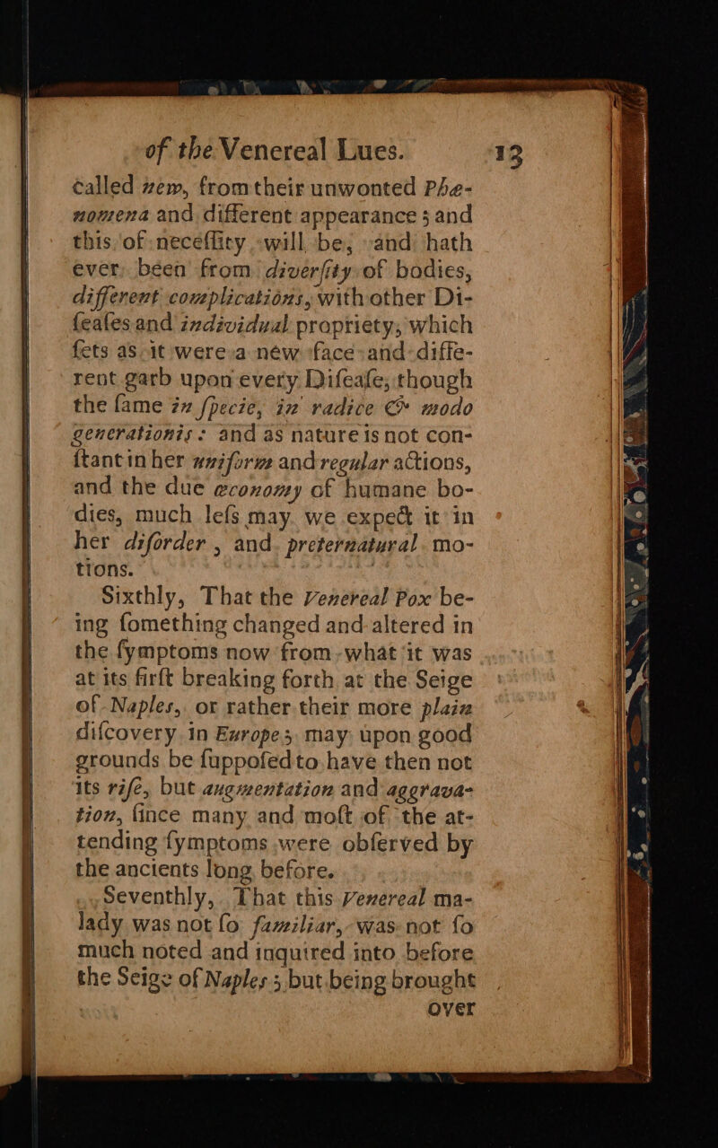 SS called zew, from their unwonted Phe- nomena and different appearance 3 and this of neceflity -will be, and hath ever, been’ from. diverfity, of bodies, different complications, with other Di- fets as 1t were a new ‘face: and-diffe- rent garb upon every Difeale; though the fame in [pecie, in radice &amp; modo generationis: and as nature is not con- ftantin her wniform and regular actions, and the due ecoxomy of humane bo- dies, much lefs may. we expect it in her diforder , and. preternatural. mo- tions. ke Sixthly, That the venereal Pox be- ing fomething changed and.altered in at its firft breaking forth at the Seige of Naples, or rather their more plain difcovery in Exrope3 may; pon good grounds be fuppofedto.have then not its rife, but augmentation and aggrava- tion, {ince many and molt of ‘the at- tending fymptoms ,were obferved by the ancients long, before. Seventhly, That this Vexereal ma- lady was not fo familiar, was not fo much noted and inquired into before the Seige of Naples 5 but being brought Over