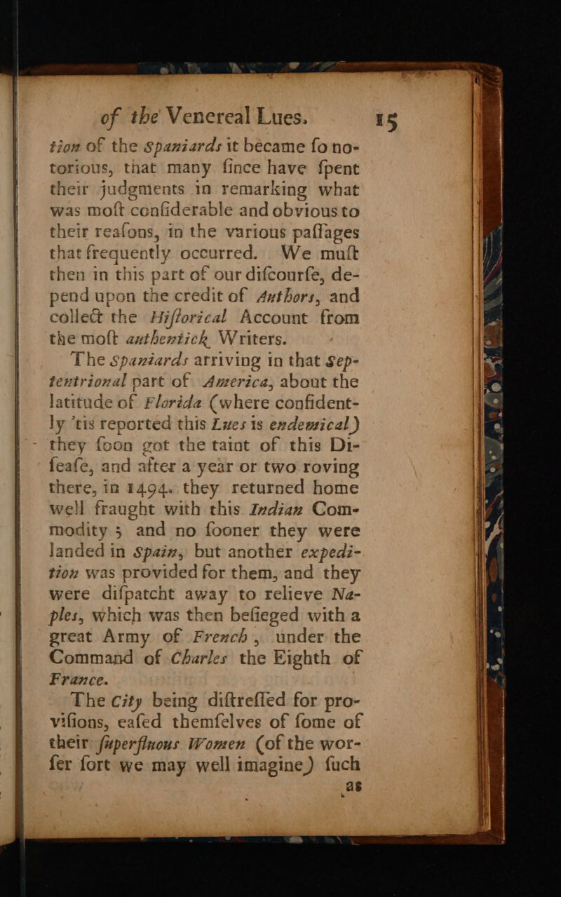 tion of the Spaniards it became fo no- torious, that many fince have {pent their judgments in remarking what was molt confiderable and obvious to their reafons, in the various paflages that frequently occurred. We muft then in this part of our difcourfe, de- pend upon the credit of 4zthors, and collect the Hiffortcal Account from the molt nae debe: Writers. The Spazdéards arriving tn that Sep- tentrional pare of America, about the latitude of Florida (where confident- Ln tis reported this Lves 1s exdemical ) they foon gat the taint of this Di- feafe, and after a year or two roving there, in 1494. they returned home well fraught with this Indian Com- modity 5 and no fooner they were landed in Spaiz, but another expedi- tion was provided for them, and they were difpatcht away to relieve Na- ples, which was then befieged with a great Army of French, under the Command of Charles the Eighth of France. The city being diftrefled for pro- vifions, eafed themfelves of fome of their fuperflnous Women (of the wor- fer fort we may well imagine) fuch as b