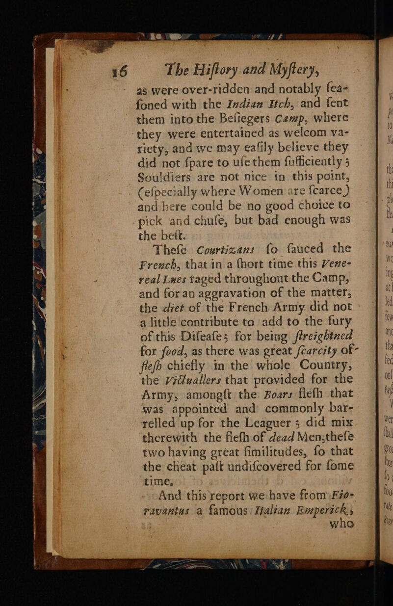 KO Dr oe Lae! | The Hiftory and Myftery, as were over-ridden and notably fea- foned with the Indian Itch, and {ent them into the Befiegers Camp, where they were entertained as welcom va- riety, and we may eafily believe they did not fpare to ufe them fufliciently 5 Souldiers are not nice in this point, (elpecially where Women are {carce,) and here could be no good choice to -pick and chufe, but bad enough was the beit. Thefe Courtizans fo fauced the French, that in a (hort time this Vene- real Lwes raged throughout the Camp, and for an aggravation of the matter, the det of the French Army did not a little contribute to add to the fury of this Difeafe; for being ftrezghtned for food, as there was great /carcity of- flefo chiefly in the whole Country, the Vidfwallers that provided for the Army, amongft the Boars flefh that was appointed and’ commonly bar- relled up for the Leaguer 5 did mix therewith the flefh of dead Men,thefe two having gréat fimilitudes, fo that the cheat paft undifcovered for fome time, | And this report we have from Fio- ravantus a famous) Italian Empericks who